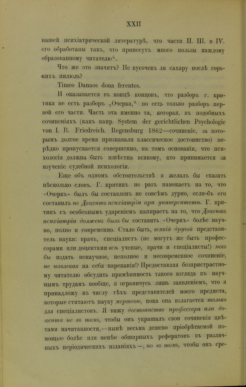 нашей психіатрической литературѣ, что части II. ІІГ. н ІУ. его обработаны такъ, что принесутъ много пользы каждому образованному читателю. Что же это значитъ? Не кусочекъ ли сахару послѣ горь- •кихъ пилюль? Тітео Вапао8 сіопа Іегепіев. И оказывается въ концѣ концовъ, что разборъ г. кри- тика не есть разборъ „Очерка/^ но ест^ только разборъ пер- вой его части. Часть эта именно та, которая, въ подобныхъ сочиненіяхъ (какъ напр. 8у8І;ет йег ^егісЬШсЬеп Рзусііоіо^іе ѵоп I. В. Егіе(ігеіс1і. Не^епвЬиг^ 1862—сочиненіе, за кото- рымъ долгое время признавали классическое достоинство) не- рѣдко пропускается совершенно, на томъ основаніи, что пси- хологія должна быть извѣстна всякому, кто принимается за изученіе судебной психологіи. Еще объ одномъ обстоятельствѣ я желалъ бы сказать нѣсколько словъ. Г. критикъ не разъ намекаетъ на то, что «Очеркъ» былъ бы составленъ не совсѣмъ дурно, ес.іи-бъ его составилъ не До'Центъ психіатріи при университетѣ. Г. кри- тикъ съ особеинымъ удареніемъ напираетъ на то, что Доцентъ психіатрги долженъ б'ылг бы составить «Очеркъ» болѣе науч- но, полно и современно. Стало быть, всякій другой представи- тель науки: врачъ, спеціалистъ (не могутъ же быть профес- сорами или доцентами всѣ ученые, врачи и спеціалисты!) могъ бы издать ненаучное, неполное и несовременное сочиненіе, не навлекая на себя нареканія!? Предоставляя безнристрастно- му читателю обсудить нримѣнимость такого взгляда къ науч- нымъ трудамъ вообш,е, я ограничусь лишь заявленіемъ, что я принадлежу къ числу тѣхъ представителей моего предмета, которые ститаютъ науку мертвою, пока она излагается только для спеціалистовъ. Я вижу достоинство профессорш или до- цента не въ томъ, чтобы онъ украшалъ свои сочиненія цве- тами начитанности,--иынѣ весьма дешево пріобрѣтаемоп по- мощью болѣе или менѣе обширныхъ рефератовъ въ различ- ныхъ періодическихъ изданіяхъ—, но въ томъ, чтобы онъ сре-