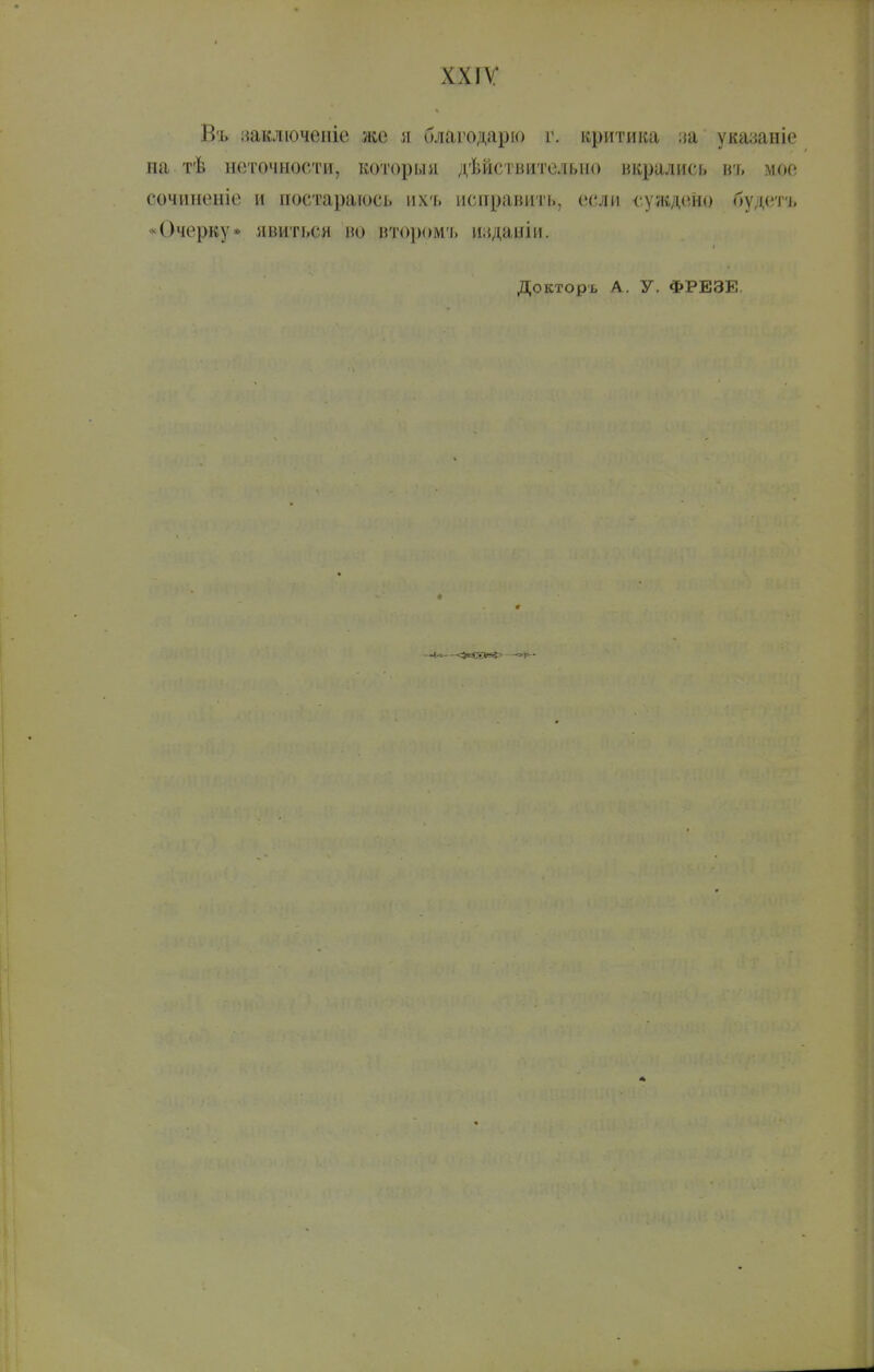 ххіѵ; Въ иаключеніе же я благодарю г. критика иа указаніе на тѣ неточности, которыя дѣйсгвительио вкрались ігг. мое сч)чинеиіо и постараюсь ихь исправить, если суждено будетъ «Очерку* явиться во второмъ изданіи. Докторь А. у. ФРЕЗЕ.