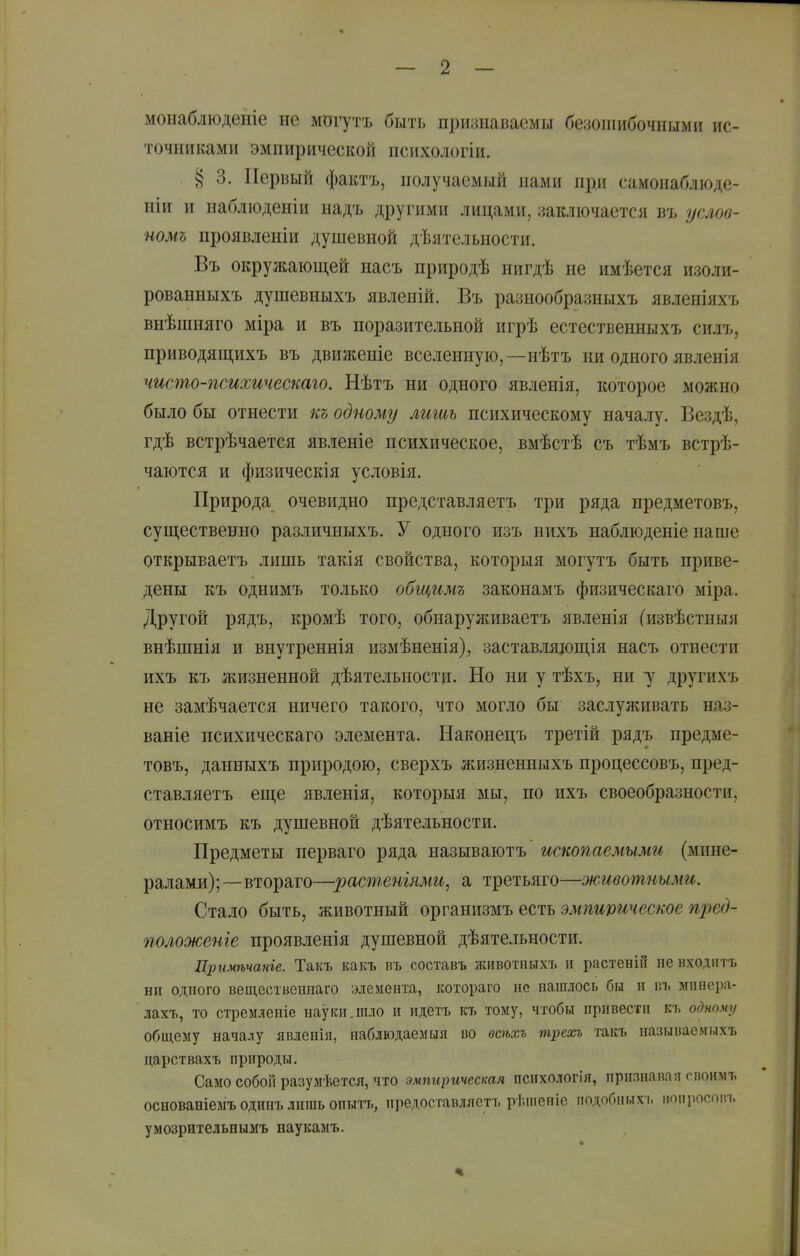 монаблюденіе ие могутъ быть признаваемы безошибочными ис- точниками эмпирической психологіи. § 3. Первый фактъ, получаемый нами при самонаблюде- ніи и наблюденіи надъ другими лицами, заключается въ услов- номъ проявленіи душевной дѣятельности. Въ окружающей насъ природѣ нигдѣ не имѣется изоли- рованныхъ душевныхъ явленій. Въ разнообразныхъ явленіяхъ внѣшняго міра и въ поразительной игрѣ естественныхъ силъ, приводящихъ въ движеніе вселенную,—нѣтъ ни одного явленія чисто-психичестго. Нѣтъ ни одного явленія, которое можно было бы отнести къ одному лишь психическому началу. Вездѣ, гдѣ встрѣчается явленіе психическое, вмѣстѣ съ тѣмъ встрѣ- чаются и физическія условія. Природа очевидно представляетъ три ряда предметовъ, суш,ественно различныхъ. У одного изъ нихъ наблюденіе наше открываетъ лишь такія свойства, которыя могутъ быть приве- дены къ однимъ только общимъ законамъ физическаго міра. Другой рядъ, кромѣ того, обнаруживаетъ явленія Сизвѣстныя внѣшнія и внутреннія измѣненія), заставляющія насъ отнести ихъ къ жизненной дѣятельностц. Но ни у тѣхъ, ни у другихъ не замѣчается ничего такого, что могло бы заслуживать наз- ваніе психическаго элемента. Наконецъ третій рядъ предме- товъ, данныхъ природою, сверхъ жизненныхъ процессовъ, пред- ставляетъ еще явленія, которыя мы, по ихъ своеобразности, относимъ къ душевной дѣятельности. Предметы перваго ряда называютъ ископаемыми (мине- ралами);—втораго—растеніями, а третьяго—животными. Стало быть, животный организмъ есть эмпирическое пред- положеніе проявленія душевной дѣятельности. Цримѣчаиге. Такъ какъ въ составь жпвотпыхъ и растеніГг не входгггъ ни одного вещественпаго эіемента, ісотораго не нашлось бы п пъ мпнера- лахъ, то стремленіе науки.шло и идетъ къ тому, чтобы привести къ одному обш,ему началу явленія, наблюдаемый во всѣхъ трехъ такъ называемыхъ царствахъ природы. Само собой разумѣется, что эмпирическая психологія, прияпапая овоимъ основаніеыъ одинъ лишь опытъ, иредоставляетъ рЬміепіе подобныхі. моііросоіп. умозрительпымъ наукамъ.