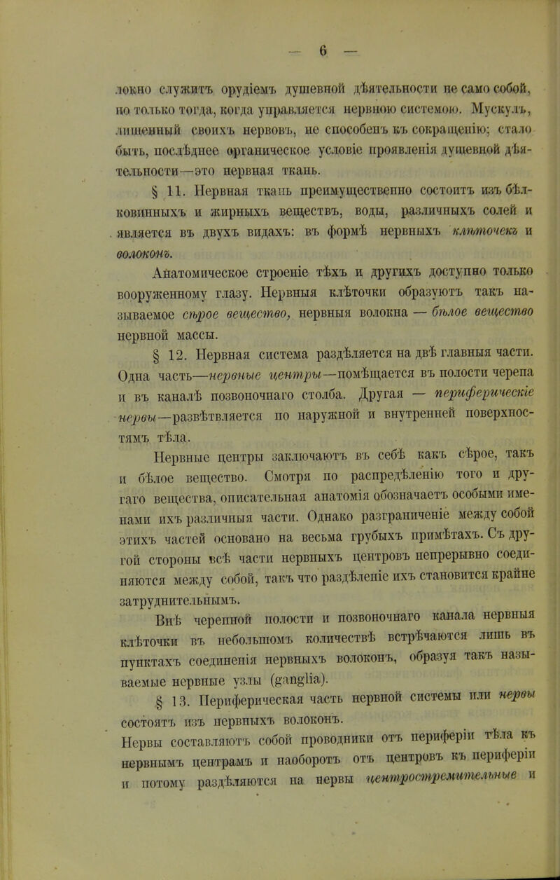 локно служитъ орудіемъ душевной дѣятельности не само собой, но только тогда, когда управляется нервною системою. Мускулъ, лишенный своихъ нервовъ, не способенъ къ сокраш,енію; стало быть, посдѣднее Оірганическое условіе проявленія душевной дѣя- тельности—это нервная ткань. § 11. Нервная ткань преимущественно состоитъ изъ бѣл- ковинныхъ и жирныхъ веш,ествъ, воды, различныхъ солей и . является въ двухъ видахъ: въ формѣ нервныхъ клѣшочекъ и ѳолоконъ. Анатомическое строеніе тѣхъ и другцхъ доступно только вооруженному глазу. Нервныя клѣточки образуютъ такъ на- зываемое трое вещество, нервныя волокна — бѣлое вещество нервной массы. § 12. Нервная система раздѣляется на двѣ главныя части. Одна часть—нервные і^е«ш/)?)і—помѣщается въ полости черепа и въ каналѣ позвоночнаго столба. Другая — периферическіе -ие^бм—развѣтвляется по наружной и внутренней поверхнос- тям'ь тѣлд. Нервные центры заключаютъ въ себѣ какъ сѣрое, такъ и бѣлое вещество. Смотря по распредѣленію того и дру- гаго вещества, описательная анатомія обозначаетъ особыми име- нами ихъразличныя части. Однако разграниченіе между собой этихъ частей основано на весьма грубыхъ примѣтахъ. Съ дру- гой стороны всѣ части нервныхъ центровъ непрерывно соеди- няются между собой, такъ что раздѣленіеихъ становится крайне затру днительнымъ. Внѣ черепной пслости и позвоночнаго кана.іа нервныя клѣточки въ пебольшомъ количествѣ встрѣчаются лишь въ пунктахъ соединенія нервныхъ волоконъ, образуя такъ назы- ваемые нервные узлы (§'ап§-1іа). § 13. Периферическая часть нервной системы или нервы состоятъ изъ нервныхъ волоконъ. Нервы составляютъ собой проводники отъ периферіи гѣла къ нервнымъ центрамъ и наоборотъ отъ центровъ къ периферіи и потому раздѣляются на нервы центростремительные и