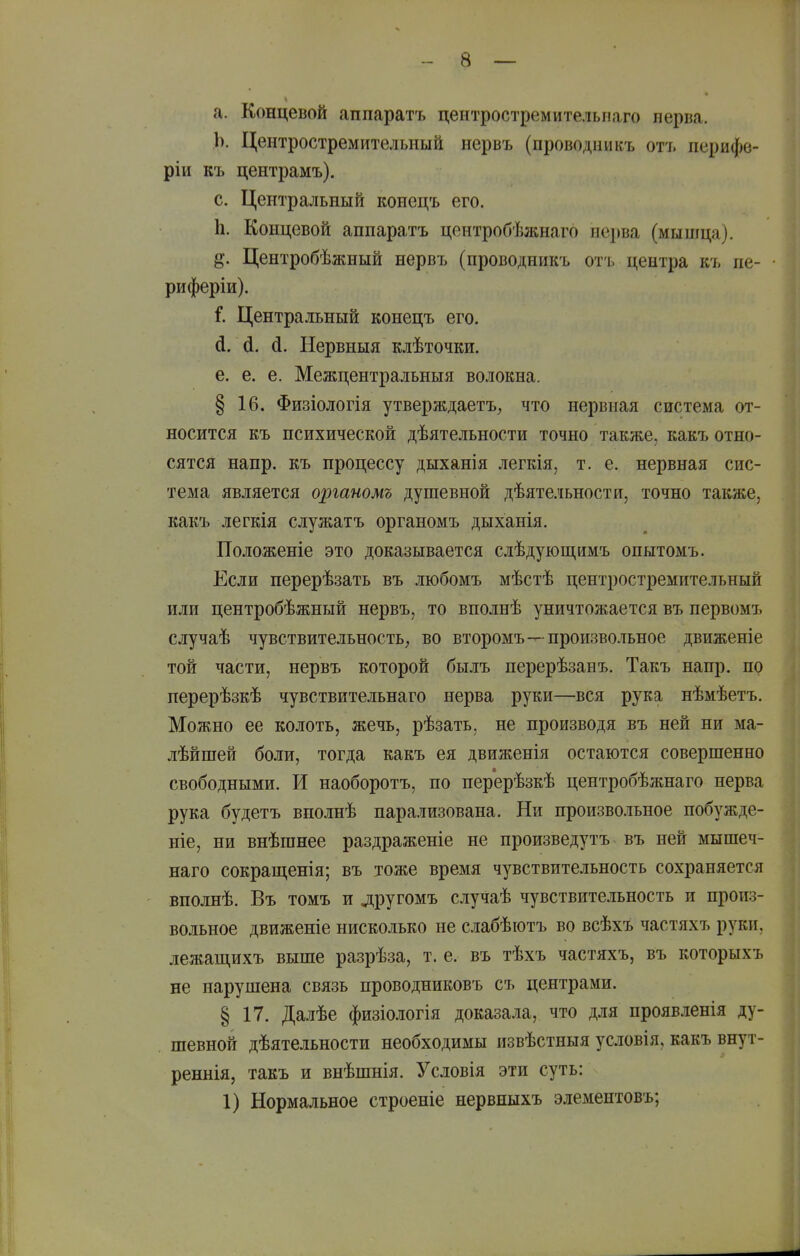 а. Концевой аппаратъ цеитростремительиаго нерва. Ь. Центростремительный нервъ (проводникъ отъ перифе- ріи къ центрамъ). с. Центральный конецъ его. Ь. Концевой анпаратъ центробѣжнаго нерва (мышца). Центробѣжный нервъ (проводникъ отъ центра къ не- • риферіи). і. Центральный конецъ его. й. й. й. ІІервныя клѣточки. е. е. е. Межцентральныя волокна. § 16. Физіологія утверждаетъ, что нервная система от- носится къ психической дѣятельности точно также, какъ отно- сятся напр. къ процессу дыханія легкія, т. е. нервная сис- тема является оргаиомъ душевной дѣятельности, точно также, какъ легкія служатъ органомъ дыханія. Положеніе это доказывается слѣдуюш,нмъ опытомъ. Если перерѣзать въ любомъ мѣстѣ центростремительный или центробѣжный нервъ, то вполнѣ уничтожается въ первомъ случаѣ чувствительность^ во второмъ—произвольное движеніе той части, нервъ которой былъ нерерѣзанъ. Такъ напр. по перерѣзкѣ чувствительнаго нерва руки—вся рука нѣмѣетъ. Можно ее колоть, жечь, рѣзать, не производя въ ней ни ма- лѣйшей боли, тогда какъ ея движенія остаются совершенно свободными. И наоборотъ, по перерѣзкѣ центробѣжнаго нерва рука будетъ вполнѣ парализована. Ни произвольное побужде- ніе, ни внѣганее раздраженіе не произведутъ въ ней мышеч- наго сокраш,енія; въ тоже время чувствительность сохраняется вполнѣ. Въ томъ и другомъ случаѣ чувствительность и произ- вольное движеніе нисколько не сіабѣютъ во всѣхъ частяхъ руки, лежащихъ выше разрѣза, т. е. въ тѣхъ частяхъ, въ которыхъ не нарушена связь проводниковъ съ центрами. § 17. Далѣе физіологія доказала, что для проявленія ду- шевной дѣятельности необходимы извѣстныя условія, какъ внут- реннія, такъ и внѣшнія. Усдовія эти суть: 1) Нормальное строеніе нервныхъ элементовъ;