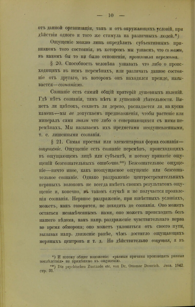 отъ данной организаціи, такъ и отъ окружаюіцихъ условій, при дѣйствіи одного и того же стимула на различныхъ людей.*) Ощущеніе можно лишь опредѣлить субъективнымъ при- знакомъ того состоянія, въ которомъ мы узнаемъ, что съ нами, въ какомъ бы то ни было отношеніи, произошла перемѣна. § 20. Способность человѣка узнавать что либо о проис- ходящихъ въ немъ перемѣнахъ, или различать данное состоя- ніе отъ другаго, въ которомъ онъ находился прежде, назы- вается— сознаніемъ. Сознаніе есть самый общій критерій дуіпевныхъ явленій. Гдѣ нѣтъ сознанія, тамъ нѣтъ и душевной дѣятельности. Вя- нетъ ли цвѣтокъ, сохнетъ ли дерево, распадается ли на куски камень^мы де допускаемъ предположенія, чтобы растеніе или минералъ сами знали что либо о совершающихся съ ними пе- ремѣнахъ. Мы называемъ ихъ предметами неодушевленными, т. е. лишенными сознанія. § 21. Самая простая или элементарная форма сознанія— ощущеніе. Ошіущеніе есть сознаніе перемѣнъ, происходящихъ въ ощущающемъ лицѣ или субъектѣ, и потому принятіе ош,у- ш,еній безсознательныхъ ошибочно.**) Безсознательное ош,уш;е- ніе—ничто иное, какъ неощущаемое ощущеніе или безсозна- тельное сознаніе. Однако раздраженіе центростремительныхъ нервныхъ волоконъ не всегда имѣетъ своимъ результатомъ ощу- щеніе и, конечно, в*ь такомъ случаѣ и не получается проявле- нія сознанія. Нервное раздраженіе, при извѣстныхъ условіяхъ, можетъ, какъ говорится, не доходить до сознанія. Ономожетъ остаться незамѣченнымъ нами, оно можетъ происходить безъ нашего вѣдома, какъ напр. раздраженіе чувствительнаго нерва во время обморока; оно можетъ уклоняться отъ своего пути, вызывая напр. движеніе рапѣе, чѣмъ достигло ощущающихъ нервныхъ центровъ и т. д. Но дѣйствительно ощущая, я въ *) И потому общее положеніе: «равныя причины производятъ равпыя иослѣдствія» не примѣнимо къ ощущеыію. **) Віе рвусЬізсЬеи 2и8Іііис1е еіс. ѵоп Вг. Оііотаг БотгісЬ. ^епа. 1842. стр. 31,