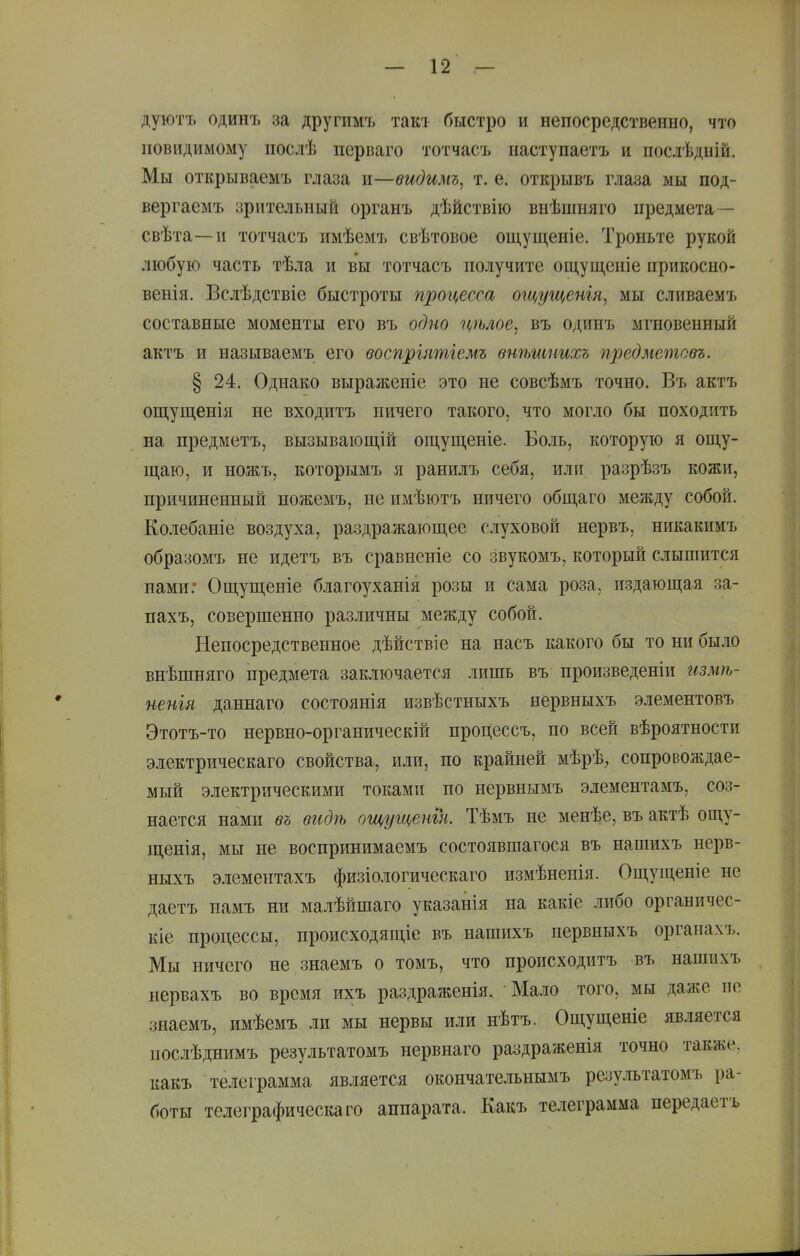 дуютъ одинъ за другимъ такі быстро и непосредственно, что невидимому послѣ перваго тотчасъ наступаетъ и послѣдиій. Мы открываемъ глаза и—видимъ^ т. е. открывъ глаза мы под- вергаемъ зрительный органъ дѣйствііо внѣшняго предмета— свѣта—и тотчасъ имѣемъ свѣтовое ощущеиіе. Троньте рукой любую часть тѣла и вы тотчасъ получите ощущеніе прикосно- венія. Вслѣдствіе быстроты процесса ощущенгя, мы сливаемъ составные моменты его въ одно цѣлое^ въ одинъ мгновенный актъ и называемъ его воспрілтгемъ внѣшпихъ предметовъ. § 24. Однако выраженіе это не совсѣмъ точно. Въ актъ ощущенія не входитъ ничего такого, что могло бы походить на предметъ, вызывающій ощущеніе. Боль, которую я ощу- щаю, и ножъ, которымъ я ранилъ себя, или разрѣзъ кожи, причиненный ножемъ, не имѣютъ ничего общаго между собой. Колебаніе воздуха, раздражающее слуховой нервъ, никакимъ образомъ не идетъ въ сравненіе со звукомъ, который слышится нами: Ощущеніе благоуханія розы и сама роза, издающая за- пахъ, совершенно различны между собой. Непосредственное дѣйствіе на насъ какого бы то ни было внѣшняго предмета заключается лишь въ произведеніи измѣ- иенія даннаго состоянія извѣстныхъ нервныхъ элементовъ Этотъ-то нервно-органическій процессъ, но всей вѣроятности электрическаго свойства, или, по крайней мѣрѣ, сопровождае- мый электрическими токами по нервнымъ элементамъ, соз- нается нами въ вгідѣ ощущенгя. Тѣмъ не менѣе, въ актѣ ощу- щенія, мы не воспринимаемъ состоявшагося въ нашихъ нерв- ныхъ элементахъ физіологическаго измѣненія. Ощущеніе не даетъ намъ ни малѣйшаго указанія на какіе либо органичес- кіе процессы, происходящіе въ нашихъ первныхъ органахъ. Мы ничего не знаемъ о томъ, что происходитъ въ нашихъ нервахъ во время ихъ раздраженія. Мало того, мы даже не знаемъ, имѣемъ ли мы нервы или нѣтъ. Ощущеніе является послѣднимъ результатомъ нервнаго раздраженія точно также, какъ телеграмма является окончательнымъ результатомъ ра- боты телеграфическаго аппарата. Какъ телеграмма передаетъ