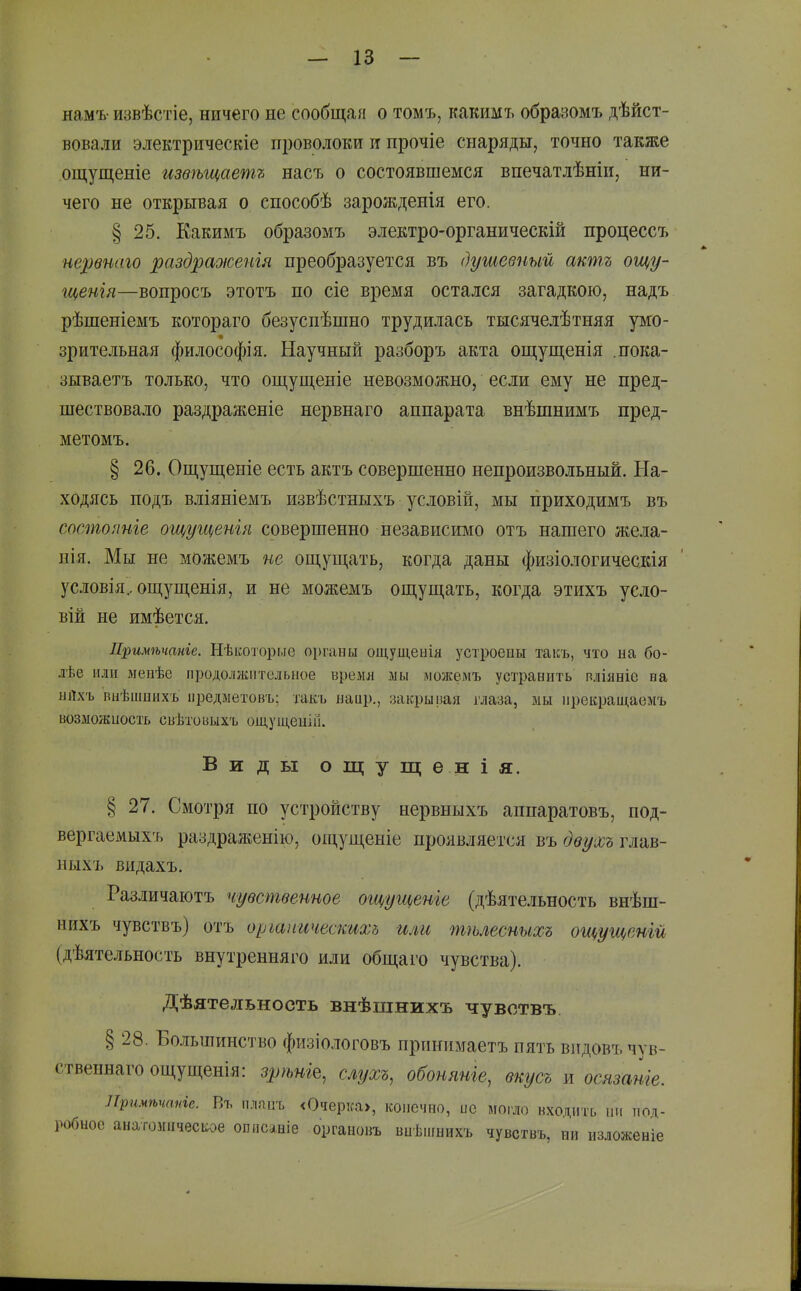 нам'ь- извѣстіе, ничего не сообщай о томъ, какимъ образомъ дѣйст- вовали электрическіе п^зоволоки и прочіе снаряды, точно также ощущеніе изѳѣщаетъ насъ о состоявшемся впечатлѣніи, ни- чего не открывая о способѣ зарожденія его. § 25. Какимъ образомъ электро-органическій процессъ нервиаго раздраоюенгя преобразуется въ душевный акшъ ощу- гценгя—вопросъ этотъ по сіе время остался загадкою, надъ рѣшеніемъ котораго безуспѣшно трудилась тысячелѣтняя умо- зрительная философія. Научный разборъ акта ощущенія .пока- зываетъ только, что ощущеніе невозможно, если ему не пред- шествовало раздраженіе нервнаго аппарата внѣшнимъ пред- метомъ. § 26. Ощущеніе есть актъ совершенно непроизвольный. На- ходясь подъ вліяніемъ извѣстныхъ условій, мы приходимъ въ состояніе ощугценш совершенно независимо отъ нашего жела- пія. Мы не можемъ не ош,ущать, когда даны физіологическія условія, ощущенія, и не можемъ ощущать, когда этихъ усло- вій не имѣется. Примѣчаніе. Нѣкоторыс оі)гаиы ощущеыія устроены таісъ, что на бо- лѣе или мепѣе продолжительное время ліы можемъ устранить вліяніе на нЛхъ виѣшыыхъ пізедиетовъ; такъ наир., закрывая глаза, мы ирекращаемъ возліожиость свѣтоьыгь оідущеиііі. Виды ощущѳнія. § 27. Смотря по устройству нервныхъ аппаратовъ, под- вергаемыхъ раздраженію, ощущеніе проявляется въ двухъ глав- ныхъ видахъ. Различаютъ чувственное ощугценіе (дѣяте.іьность внѣш- нихъ чувствъ) отъ оршітческихд или тгьлесныхъ ощущенш (дѣятельность внутренняго или общаго чувства). Дѣятельность внѣщнихъ чувствъ § 28. Большинство физіологовъ прпнимаетъ пять видовъчув- ственнагоощущенія: зрѣні^^ слухъ, обоняніе, вкусъ ж осязаніе. Лримѣчтге. Въ плппъ <Очері;а>, конечно, ис моіло входить ни под- гобыое анатоішчесііое описаніе органовъ виѢііінихъ чувствъ, ни изложеніе