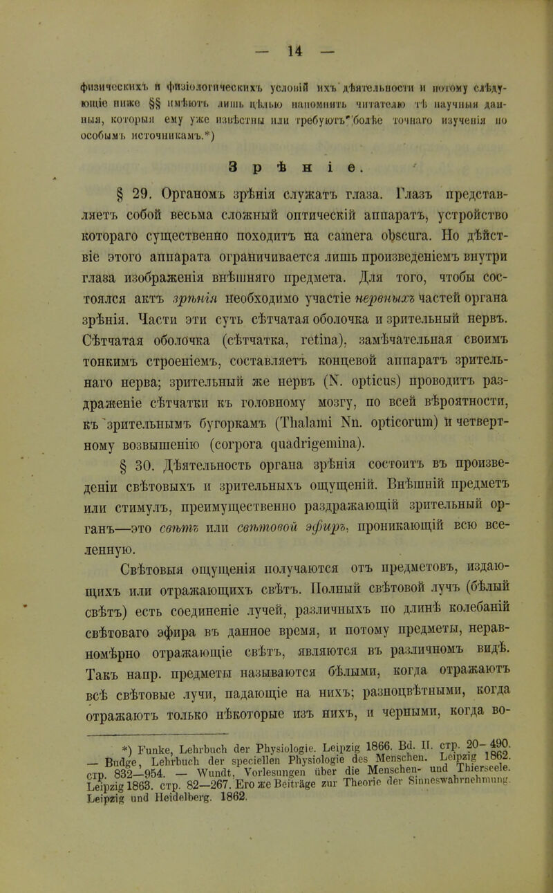 физических!, и фиаіологическихъ услоиій ихь дѣятсльиости и целому слѣду- юіціо пиасо §§ имѣюіъ лишь ціілыо иапомиигь чигаіслю тѣ научным даи- ныя, ко'горыя ему уже изиѣстпы или гребуіотъ'|болѣе точиаго изучеиія но особымь источимісамъ.*) 3 р ѣ н і ѳ. § 29. Органомъ зрѣнія служатъ глаза. Гдазъ представ- ляетъ собой весьма сложный оптическій аппаратъ^ устройство котораго существенно походитъ на сатега оЪзсига. Но дѣйст- віе этого аппарата ограничивается лишь произведеніемъ внутри глаза изображенія внѣшняго предмета. Для того, чтобы сос- тоялся актъ зрѣнія необходимо участіе нервныхъ частей органа зрѣнія. Части эти суть сѣтчатая оболочка и зрительный нервъ. Сѣтчатая оболочка (сѣтчатка, геііпа), замѣчательная своимъ тонкимъ строеніемъ, составляетъ концевой аппаратъ зритель- наго нерва; зрительный же нервъ (К. оріісиз) проводитъ раз- драженіе сѣтчатки къ головному мозгу, по всей вѣроятности, къ ^ зрительнымъ бугоркамъ (Тііаіаті Nп. оріісогит) н четверт- ному возвышенію (согрога ^иа(і^і§'етіпа). § 30. Дѣятельность органа зрѣнія состоитъ въ произве- деніи свѣтовыхъ и зрительныхъ ощущеній. Внѣшній предметъ или стимулъ, преимущественно раздражающій зрительный ор- ганъ—это сѳѣтъ или свѣтовой эфиръ, проникающій всю все- ленную. Свѣтовыя ощущенія получаются отъ предметовъ, издаю- щихъ или отражающихъ свѣтъ. Полный свѣтовой лучъ (бѣлый свѣтъ) есть соединеніе .іучей, различныхъ по длинѣ колебаній свѣтоваго эфира въ данное время, и потому предметы, нерав- номѣрно отражающіе свѣтъ, являются въ различномъ видѣ. Такъ напр. предметы называются бѣлыми, когда отражаютъ всѣ свѣтовые лучи, падающіе на нихъ; разноцвѣтными, когда отражаютъ только нѣкоторые изъ нихъ, и черными, когда во- стр Ъеір2І8І863. стр Ьеіргій ип(1 НеійеІЬеге. 1862,