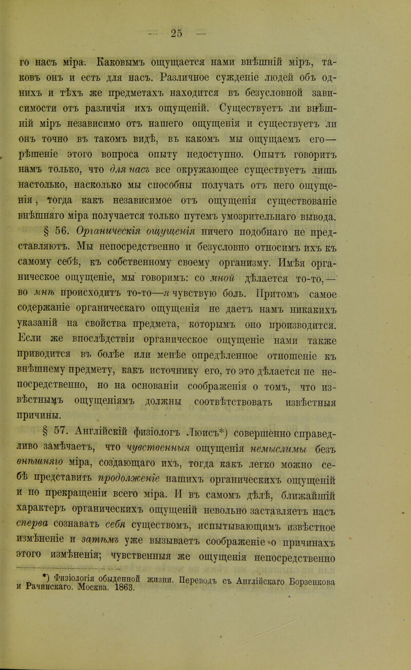 го насъ міра. Каковымъ ощущается нами внѣшній міръ, та- ковъ онъ и есть для насъ. Различное сужденіе людей объ од- нихъ и тѣхъ же предметахъ находится въ безусловной зави- симости отъ различія ихъ ощущеній. Существуетъ ли внѣш- ній міръ независимо отъ нашего ощущенія и существуетъ ли онъ точно въ такомъ видѣ, въ какомъ мы ощущаемъ его— рѣшеніе этого вопроса опыту недоступно. Опытъ говорить намъ только, что для насъ все окружающее существуетъ лишь настолько, насколько мы способны получать отъ него ощуще- нія, Тогда какъ независимое отъ ощущенія существованіе внѣшняго міра получается только путемъ умозрительнаго вывода. § 56. Органическія ощущенія ничего подобнаго не пред- ставляютъ. Мы непосредственно и безусловно относимъ ихъ къ самому себѣ, къ собственному своему организму. Имѣя орга- ническое ощущеніе, мы говоримъ: со мной дѣлается то-то,— во мнѣ происходить то-то—я чувствую боль. ГІритомъ самое содержаніе органическаго ощущенія не даетъ намъ никакихъ указаній на свойства предмета, которымъ оно производится. Если же впослѣдствіи органическое ощущеніе нами также приводится въ болѣе или менѣе опредѣленное отношеніе къ внѣшнему предмету, какъ источнику его, то это дѣлается не не- посредственно, но на основаніи соображенія о томъ, что из- вѣстныа^ъ ощущеніямъ должны соотвѣтствовать извѣстныя причины. § 57. Англійскій физіологъ Люисъ*) совершенно справед- ливо замѣчаетъ, что чувственныя ощущенія немыслимы безъ ѳнѣшняго міра, создающаго ихъ, тогда какъ легко можно се- бѣ представить продолженіе нашихъ органическихъ ощущеній и по прекращеніи всего міра. И въ самомъ дѣлѣ, ближайшій характеръ органическихъ ощущеній невольно заставляетъ насъ сперва сознавать себя существомъ, испытывающимъ язвѣстное измѣненіе и затѣмъ уже вызываетъ соображеніе-о причинахъ этого измѣненія; чувственныя же ощущенія непосредственно и Рачи1кас^^^^^^^ Англійскаго Борзенкова