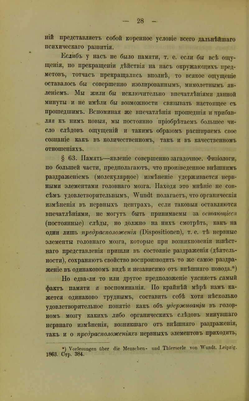 ній представляетъ собой коренное условіе всего дальнѣйшаго психическаго развитія. Еслибъ у насъ не было памяти, т. е. если бы всѣ ощу- щенія, по прекращеніи дѣйствія на пасъ окружаюіцихъ пред- метовъ, тотчасъ прекращались вполнѣ, то всякое ощущеніе оставалось бы совершенно изолированнымъ, мимолетнымъ яв- леніемъ. Мы жили бы исключительно впечатлѣніями данной минуты и не имѣли бы возможности связывать настоящее съ прошедшимъ. Вспоминая же впечатлѣнія прошедшія и прибав- ляя къ нимъ новыя, мы постоянно пріобрѣтаемъ большее чи- сло слѣдовъ ощущеній и такимъ образомъ расширяемъ свое сознаніе какъ въ количественномъ, такъ и въ качественномъ отношеніяхъ. § 63. Память—;явленіе совершенно загадочное. Физіологи, по большей части, предполагаютъ, что произведенное внѣшнимъ раздраженіемъ (молекулярное) измѣненіе удерживается нерв- ными элементами гол овна го мозга. Находя это мнѣніе не сов- сѣмъ удовлетворительнымъ, ЛѴипйѣ полагаетъ, что органическія измѣненія въ нервныхъ центрахъ, если таковыя оставляются впечатлѣніями, не могутъ быть принимаемы за остающіеся (постоянные) слѣды, но должно на нихъ смотрѣть, какъ на одни лишь предрасположенія (Бізрозіііопеп), т. е. тѣ нервные элементы головнаго мозга, которые при возникновеніи извѣст- наго представленія пришли въ состояяіе раздраженія (дѣятель- ности), сохраняютъ свойство воспроизводить то же самое раздра- женіе въ одинаковомъ видѣ и независимо отъ внѣшняго повода.*) Но едва-ли то или другое предположеніе уясняетъ сшиШ фактъ памяти и воспоминанія. По крайнѣй мѣрѣ намъ ка- жется одинаково труднымъ, составить себѣ хотя нѣсколько удовлетворительное понятіе какъ объ удерживанги въ голов- номъ мозгу какихъ либо органическихъ слѣдовъ минувшаго нервнаго измѣненія, возникшаго отъ внѣшняго раздраженія, такъ и о предрасположеніяхъ нервныхъ элементовъ приходить, *) Ѵогіезипдеп йЪег йіе Мепвсііеп- ішсі ТЬіегбееІе ѵоп ТД^ипді. Ьеіргіе. 1863. Стр. 384.