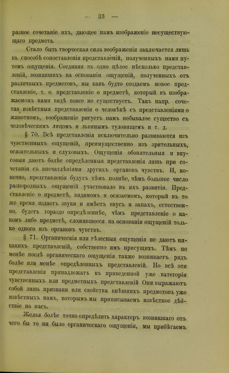 разное сочетаніе ихъ, дающее намъ изображеніе несуществую- щаго предмета. Стало быть творческая сила воображенія заключается лишь въ .сиособѣ сопоставленія представлёній, полученныхъ нами пу- темъ ощущенія. Соединяя въ одно цѣлое нѣсколько представ- леній, возникшихъ на основаніи ощущеній, полученныхъ отъ различныхъ предметовъ, мы какъ будто создаемъ новое пред- ставленіе, т. е. представленіе о предметѣ, который въ изобра- жаемомъ нами видѣ вовсе не существуетъ. Такъ напр. соче- тая^ извѣстныя представленія о человѣкѣ съ представленіями о животномъ, воображеніе рисуетъ намъ небывалое существо съ человѣческимъ лицомъ и львинымъ туловищемъ и т. д. § 70. Всѣ представленія исключительно развиваются изъ чувственныхъ ощущеній, преимущественно изъ зрительныхъ, осязательныхъ и слуховыхъ. Ощущенія обонятельныя и вку- совыя даютъ болѣе опредѣленныя представленія лишь при со- четаніи съ впечатлѣніями другихъ органовъ чувствъ. И, ко- нечно, представленія будутъ тѣмъ полнѣе, чѣмъ большее число разнородныхъ ощущеній участвовало въ ихъ развитіи. Пред- ставленіе о предметѣ, видимомъ и осязаемомъ, который въ то же время издаетъ звуки и имѣетъ вкусъ и запахъ, естествен- но, будетъ гораздо опредѣленнѣе, чѣмъ представленіе о ка- комъ либо предметѣ, сложившееся на основаніи ощущеній толь- ко одного изъ органовъ чувствъ. § 71. Органическія или тѣлесныя ощущенія не даютъ ни- какихъ представленій, собственно имъ присущихъ. Тѣмъ не менѣе послѣ органическаго ощущенія также возникаетъ рядъ болѣе или менѣе опредѣленныхъ представленій. Но всѣ эти представленія принадлежатъ къ приведенной уже категоріи чувственныхъ или предметныхъ представленій Онивыражаютъ собой лишь признаки или свойства внѣшнихъ предметовъ уже извѣстныхъ намъ, которымъ мы приписываемъ извѣстное дѣй- ствіе на насъ. Желая болѣе точно опредѣлить характеръ возникшаго отъ чего бы то ни было органическаго ощущенія, мы прибѣгаемъ