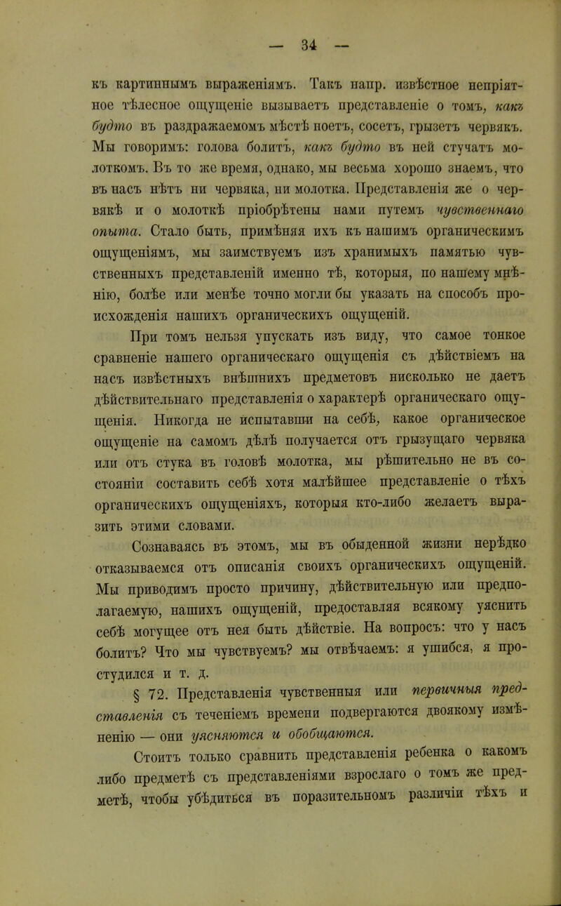 къ картиннымъ выраженіямъ. Такъ иапр. извѣстное непріят- ное тѣлесное ощущеніе вызываетъ представленіе о томъ, кшсъ будто въ раздражаемомъ мѣстѣ ноетъ, сосетъ, грызетъ червякъ. Мы говоримъ: голова болитъ, какъ будто въ ней стучатъ мо- лоткомъ, Въ то же время, однако, мы весьма хорошо знаемъ, что въ насъ нѣтъ ни червяка, ни молотка. ІІредставленія же о чер- вякѣ и о молоткѣ пріобрѣтены нами путемъ чувственнаю опыта. Стало быть, примѣняя ихъ къ нашимъ органическимъ ощущеніямъ, мы заимствуемъ изъ хранимыхъ памятью чув- ственныхъ представленій именно тѣ, которыя, по нашему мнѣ- нію, болѣе или менѣе точно могли бы указать на снособъ про- исхожденія нашихъ органическихъ ош,ущеній. При томъ нельзя упускать изъ виду, что самое тонкое сравненіе нашего органическаго ощуш,енія съ дѣйствіемъ на насъ извѣстныхъ внѣшнихъ предметовъ нисколько не даетъ дѣйствительнаго представленія о характерѣ органическаго ощу- ш,енія. Никогда не испытавши на себѣ, какое органическое ош,уш;еніе на самомъ дѣлѣ получается отъ грызущаго червяка или отъ стука въ головѣ молотка, мы рѣшительно не въ со- стояніи составить себѣ хотя малѣйшее представленіе о тѣхъ органическихъ ощуш,еніяхъ, которыя кто-либо желаетъ выра- зить этими словами. Сознаваясь въ этомъ, мы въ обыденной жизни нерѣдко отказываемся отъ описанія своихъ органическихъ ощуш,еній. Мы приводимъ просто причину, дѣйствительную или предпо- лагаемую, нашихъ ощущеній, предоставляя всякому уяснить себѣ могущее отъ нея быть дѣйствіе. На вопросъ: что у насъ болитъ? Что мы чувствуемъ? мы отвѣчаемъ: я ушибся, я про- студился и т. д. § 72. Представленія чувственныя или первтныя пред- стаѳленія съ теченіемъ времени подвергаются двоякому измѣ- ненію — они уясняются и обобщаются. Стоитъ только сравнить представленія ребенка о какомъ либо предметѣ съ представленіями взрослаго о томъ же пред- метѣ, чтобы убѣдитЁСЯ въ поразительномъ различіи тѣхъ и