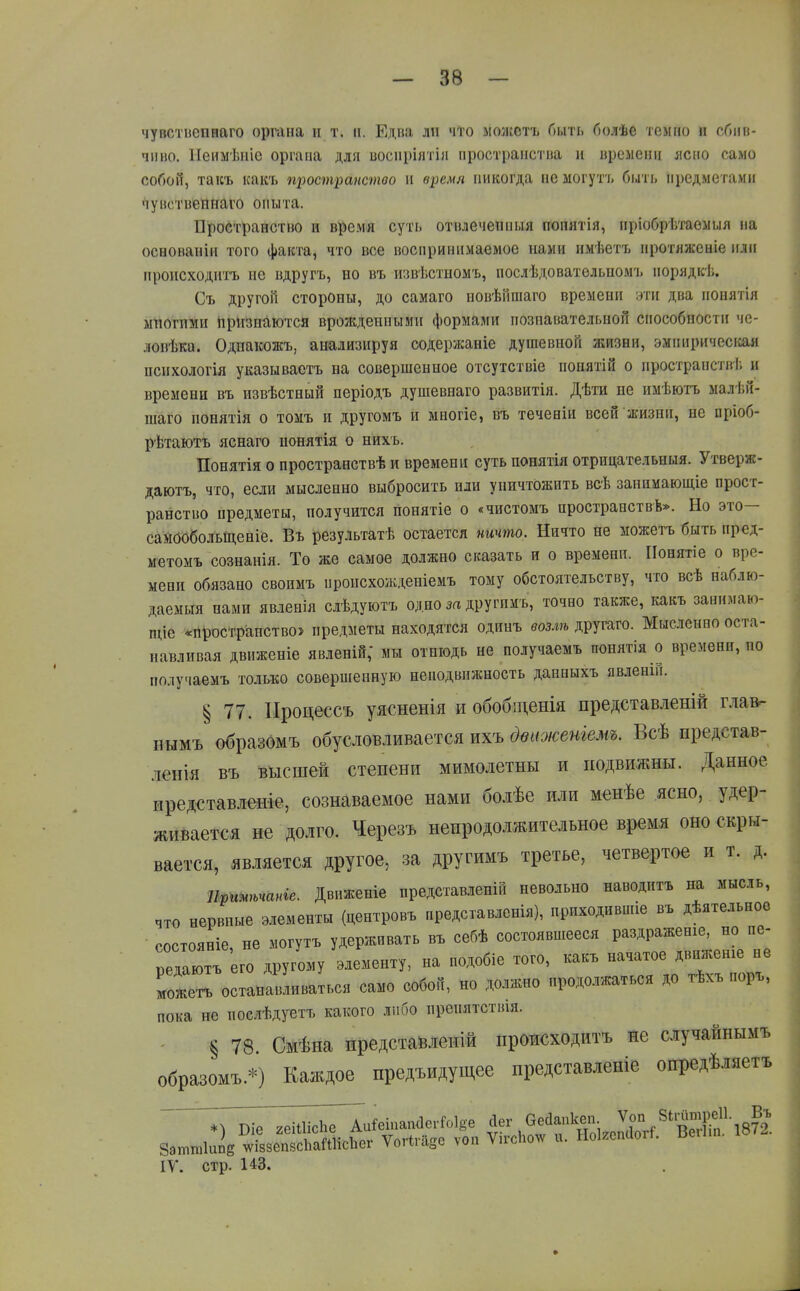 чувстпепнаго органа и т. іі. Едва ли что моіісстъ Пыть болѣе темно и сбив- чиво. Пенмѣиіс органа для восііріятіл пространства и времени лево само собой, такъ какт. щюстранстоо и время никогда не могутъ бі.іті, предметами чувствепнаго опыта. Пространство н время суть отвлечепныя попятія, пріобрѣтаемыя на осеованін того факта, что все воспринимаемое нами нмѣет7> протяжсніе или происходитъ не вдругъ, но въ извѣстномъ, послѣдовательпомъ порядкѣ. Съ другой стороны, до самаго новѣйпіаго времени эти два понятія мпогпми Признаются врожденными формами познавательной способности че- ловѣка. Одпакожъ, анализируя содержаніе душевной жизни, эмпиричесігая пснхологія указываетъ на совершенное отсутствіе понятій о пространств!; и времени въ извѣстный періодъ душевнаго развитія. Дѣти не имѣютъ малѣй- шаго понятія о томъ и другомъ и многіе, въ теченіи всей жизни, не пріоб- рѣтаютъ яснаго нонятія о нихъ. Понятія о пространствѣ и времени суть понятія отрицательныя. Утверж- даютъ, что, если мысленно выбросить пли уничтожить всѣ заннмающіе прост- ранство предметы, получится понятіе о «чистомъ простраиствѣ». Но это- самообольщеніе. Въ результатѣ остается ничто. Ничто не можегь быть пред- метомъ сознанія. То же самое должно сказать и о времени. ІІонятіе о вре- мени обязано своимъ происхожденіемъ тому обстоятельству, что всѣ наблю- даемыя нами явленія слѣдуютъ одно за другнмъ, точно также, какъ заннмаю- щіе «пространство» предметы находятся одинъ возлѣ другаго. Мысленно оста- навливая движеніе явленій; мы отнюдь не получаемъ понятія о времени, по получаемъ только совершенную неподвижность данныхъ явденій. ^77. Процессъ уясненія и обобіденія представленій главг нымъ образомъ обусловливается ихъ двиоюеніемъ. Всѣ представ- ления въ высшей степени мимолетны и подвижны. Данное иредставленіе, сознаваемое нами болѣе или менѣе ясно, удер- живается не долго. Черезъ непродолжительное время оно скры- вается, яв.іяется другое, за другимъ третье, четвертое и т. д. Щитьчаніе, Двпженіе представлен!» невольно наводить на мысль, что нервные элементы (центровъ представленія), ириходившіе въ дѣятельнов состояніе, не могутъ удерживать въ себѣ состоявпіееся раздраженіе, но пе- редаютъ его другому элементу, на нодобіе того, какъ начатое движеніе не ГожеГостанавливаться само собой, но должно продолжаться до тѣхъ поръ, пока не послѣдуетъ какого либо ирепятствія. § 78 Смѣна представлеиій происходитъ не случайнымъ образомъ.*) Каждое нредъидущее представленіе опредѣляетъ йег Оесіапкеп. Ѵоп 8іі-итре11- „Въ IV. стр. 143. »