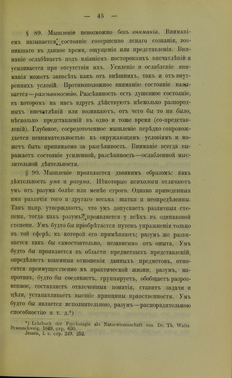 § 89. Мышленіе невозможно безъ вииматя. Внимані- емъ называется;_^состояніе совершенно яснаго сознанія, воз- нйкніаго въ данное время, ощущенія или представленія. Вни- маніе ослабѣваетъ подъ вліяніемъ постороынихъ впечатлѣній и усиливается при отсутствіи ихъ. Усиленіе и ослабленіе вни- манія можетъ зависѣть какъ отъ внѣшнихъ, такъ и отъвнут- реннихъ условій. Противоположное вниманію состояніе наш- шется—разсѣянностію. Разсѣянность есть душевное состояніе, въ которомъ на яасъ вдругъ дѣйствуютъ нѣсколько разнород- ныхъ впечатлѣній или возникаютъ, отъ чего бы то ни было, нѣсколько представленій въ одно и тоже время (со-нредстав • леній). Глубокое, сосредоточенное мышленіе нерѣдко сопровож- дается невнимательностью къ окружающимъ условіямъ и мо- жетъ быть принимаемо за разсѣянность. Вниманіе всегда вы- ражаетъ состояніе усиленной, разсѣянность—ослабленной мыс- лительной дѣятельности. § 90. Мышленіе проявляется двоякимъ образОмъ: какъ дѣятельность ума и разума. Нѣкоторые психологи отличаіотъ умъ отъ разума болѣе или менѣе строго. Однако приведенныя ими различія того и другаго весьма шатки и неопредѣленны. Такъ напр. утверждаютъ, что умъ допускаетъ различныя сте- пени, тогда какъ разумъ^^проявляется у всѣхъ въ одинаковой степени. Умъ будто бы пріобрѣтастся путемъ упражненія только въ той сферѣ, къ которой его примѣняютъ; разумъ же разви- вается какъ бы самостоятельно, независимо отъ опыта. Умъ будто бы проявляется въ области предметныхъ представленій, опредѣляетъ взаимныя отношенія данныхъ предметовъ, отно- сится преимуп],ественно къ практической жизни; разумъ, на- противъ, будто бы соединяетъ, группируетъ, обобш,аетъ разроз- ненное, составляетъ отвлеченныя понятія, ставитъ задачи и цѣли, устанавливаетъ высшіе принципы нравственности. Умъ будто бы является исполнительною, разумъ—распорядительною способностію и т. д.*) ■ *) ЬеІиЬисІі ііег РзусЬоІоёіе аіі? КаІііпѵіззепзсЬаЛ ѵоп Пг. Т1і ^Vаі^^^ Віаіш8с1і\ѵеіе. 1849. стр. 630. ^е88еп, 1. с. стр. 249. 252.