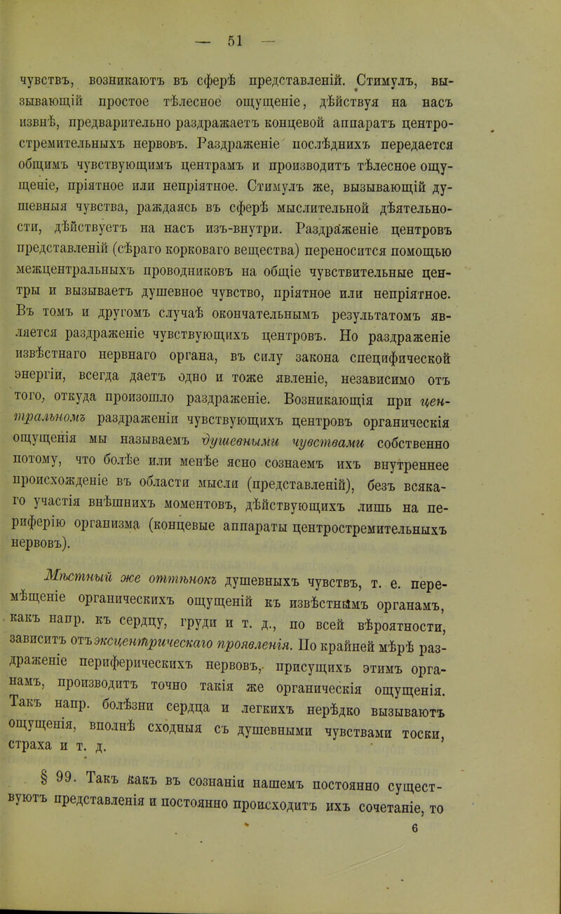 чувствъ, возникаютъ въ сферѣ представленій. Стимулъ, вы- зывающ] й простое тѣлесное ощущеніе, дѣйствуя на насъ извнѣ, предварительно раздражаетъ концевой аппаратъ центро- стремительныхъ нервовъ. Раздраженіе послѣднихъ передается общимъ чувствующимъ центрамъ и производить тѣлесное ощу- щеніе, пріятное или непріятное. Стимулъ же, вызывающій ду- піевныя чувства, раждаясь въ сферѣ мыслительной дѣятельно- сти, дѣйствуетъ на насъ изъ-внутри. Раздраженіе центровъ представленій (сѣраго корковаго вещества) переносится помощью межцентральныхъ проводниковъ на общіе чувствительные цен- тры и вызываетъ душевное чувство, пріятное или непріятное. Въ томъ и другомъ случаѣ окончательнымъ результатомъ яв- ляется раздраженіе чувствующихъ центровъ. Но раздраженіе извѣстнаго нервнаго органа, въ силу закона специфической энергіи, всегда даетъ одно и тоже явленіе, независимо отъ того, откуда произошло раздраженіе. Возникающія при цен- тралътмъ раздраженіи чувствующихъ центровъ органическія ощущенія мы называемъ душевными чувствами собственно потому, что болѣе или менѣе ясно сознаемъ ихъ внутреннее происхожденіе въ области мысли (представлеяій), безъ всяка- го участія внѣшнихъ моментовъ, дѣйствующихъ лишь на пе- риферію организма (концевые аппараты центростремительныхъ нервовъ). Мѣсшный же оттѣпокъ душевныхъ чувствъ, т. е. пере- мѣщеніе органическихъ ощущеній къ извѣстнймъ органамъ, какъ напр. къ сердцу, груди и т. д., по всей вѣроятности, зависитъ оіъэксценшрическаю проявленія. По крайней мѣрѣ раз- драженіе периферическихъ нервовъ,. присущихъ этимъ орга- намъ, производить точно такія же органическія ощущенія. Такъ напр. болѣзни сердца и легкихъ нерѣдко вызываютъ ощущенія, вполнѣ сходныя сь душевными чувствами тоски страха и т. д. ' § 99. Такъ какъ въ сознаніи нашемъ постоянно сущест- вуютъ представленія и постоянно происходить ихъ сочетаніе, то 6