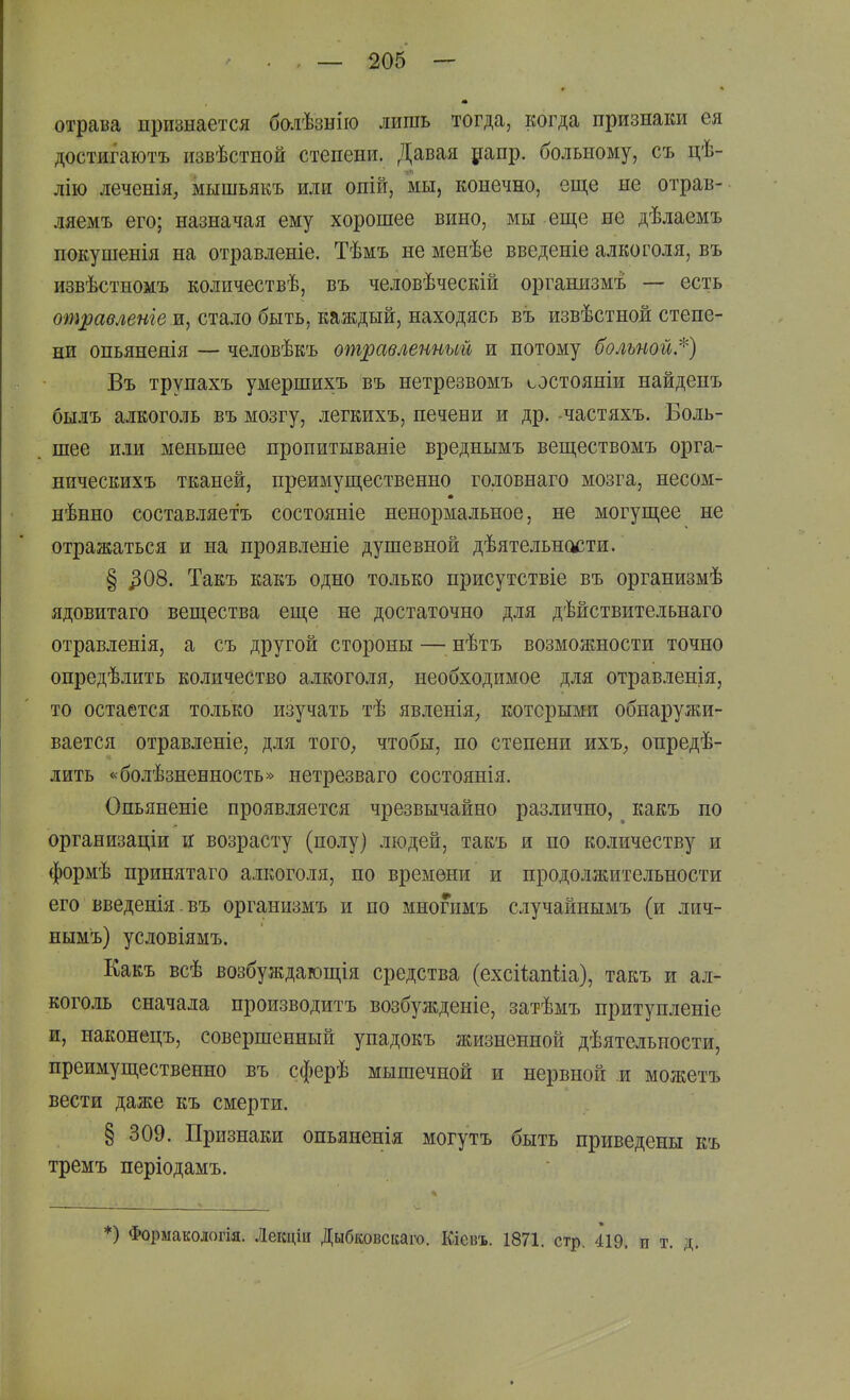 отрава признается балѣзыію лишь тогда, когда признаки ея достигаютъ извѣстной степени. Давая рапр. больному, съ цѣ- лію леченія, мышьякъ или опій, мы, конечно, еще не отрав- ляемъ его; назначая ему хорошее вино, мы еще не дѣлаемъ покушенія на отравленіе. Тѣмъ не менѣе введеніе алкоголя, въ извѣстномъ количествѣ, въ человѣческій оргашізмъ — есть отравленге и, стало быть, каждый, находясь въ извѣстной степе- ни опьянеяія — человѣкъ отравленный и потому больной.'^) Въ трупахъ умершихъ въ нетрезвомъ состояніи найдепъ былъ алкоголь въ мозгу, легкихъ, печени и др. -частяхъ. Боль- шее или меньшее пропитываніе вреднымъ веществомъ орга- ническихъ тканей, преимущественно головнаго мозга, несом- нѣнно составляетъ состояніе ненормальное, не могущее не отражаться и на проявленіе душевной дѣятельности. § ^08. Такъ какъ одно только присутствіе въ организмѣ ядовитаго вещества еще не достаточно для дѣйствительнаго отравленія, а съ другой стороны — нѣтъ возможности точно опредѣлить количество алкоголя^ необходимое для отравленія, то остается только изучать тѣ явленія^ которыми обнаружи- вается отравленіе, для тогО; чтобы, по степени ихъ^ опредѣ- лить «болѣзненность» нетрезваго состоянія. Опьяненіе проявляется чрезвычайно различно, какъ по организаціи и возрасту (полу) людей, такъ и по количеству и формѣ принятаго алкоголя, по времени и продолжительности его введенія.въ организмъ и по многимъ случайнымъ (и лич- нымъ) условіямъ. Какъ всѣ возбуждающія средства (ехсііапііа), такъ и ал- коголь сначала производитъ возбужденіе, затѣмъ притупленіе и, наконецъ, совершенный упадокъ жизненной дѣятельности, преимущественно въ сферѣ мышечной и нервной и можетъ вести даже къ смерти. § 309. Признаки опьяненія могутъ быть приведены къ тремъ періодамъ. *) Формакологія. Лекціи Дыбковскаго. Кіеізъ. 1871. стр. 419. п т.