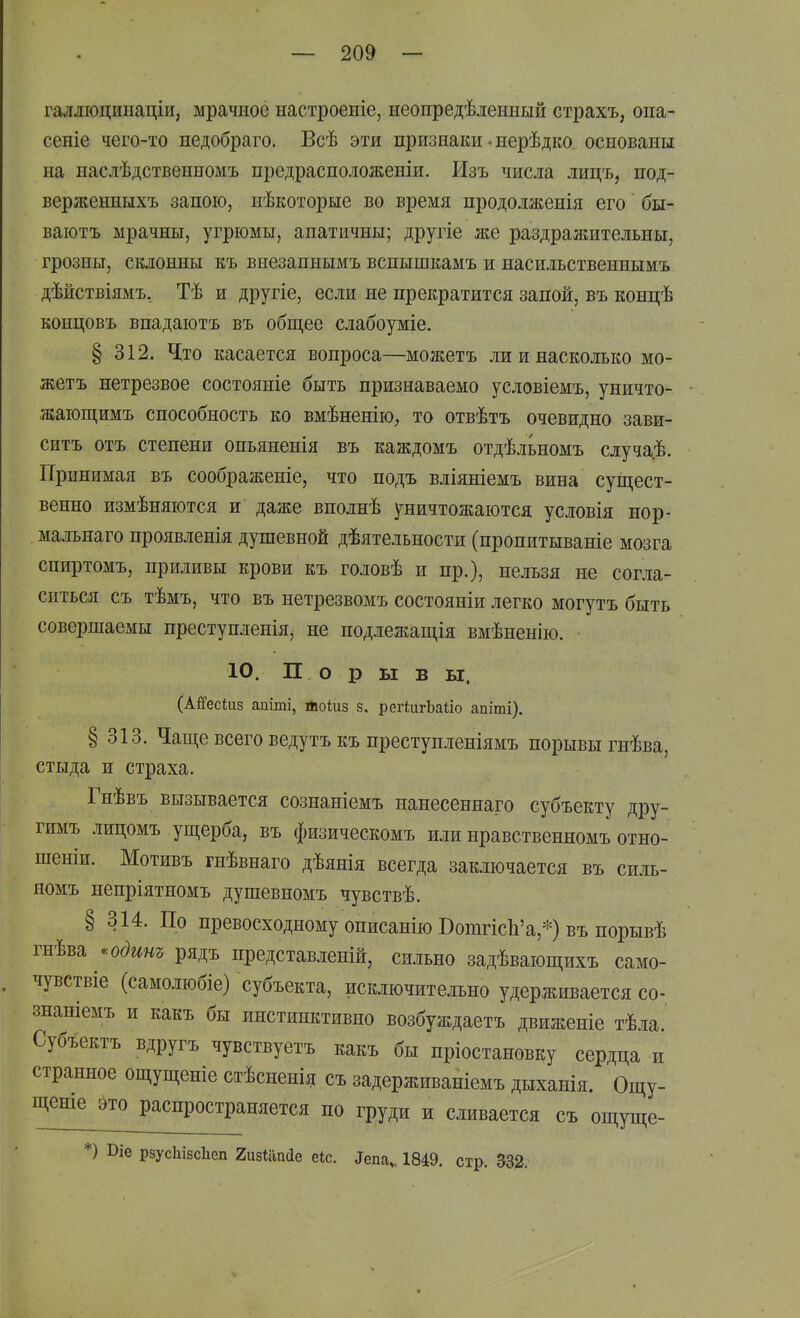 галліоцинаціи, мрачное настроеніе, неопредѣлениый страхъ, опа- сеніе чего-то недобраго. Всѣ эти признаки-нерѣдко основаны на наслѣдственномъ предрасположеніи. Изъ числа лицъ, под- верженныхъ запою, нѣкоторые во время продолженія его бы- ваютъ мрачны, угрюмы, апатичны; другіе же раздражительны, грозны, склонны къ внезапнымъ вспышкамъ и насильственнымъ дѣйствіямъ, Тѣ и другіе, если не прекратится запой, въ концѣ концовъ впадаютъ въ общее слабоуміе. § 312. Ч[то касается вопроса—можетъ ли и насколько мо- жетъ нетрезвое состояніе быть признаваемо условіемъ, уничто- жающимъ способность ко вмѣненію^ то отвѣтъ очевидно зави- ситъ отъ степени опьяненія въ каждомъ отдѣльномъ случа.ѣ. Принимая въ соображеніе, что подъ вліяніемъ вина сущест- венно измѣняются и даже вполнѣ уничтожаются условія нор- мальнаго проявленія душевной дѣятельности (пропитываніе мозга спиртомъ, приливы крови къ головѣ и пр.), нельзя не согла- ситься съ тѣмъ, что въ нетрезвомъ состояніи легко могутъ быть совершаемы преступленія, не подлежащія вмѣненію. ■ 10. П о р ы в ы. (АіГесіиз апіті, Лоіиз з, регіигЬаііо апіті). § 313. Чаще всего ведутъ къ преступленіямъ порывы гнѣва, стыда и страха. Гнѣвъ вызывается сознаніемъ нанесеннаго субъекту дру- гимъ лицомъ ущерба, въ физическомъ или нравственномъ отно- шеніи. Мотивъ гнѣвнаго дѣянія всегда заключается въ силь- номъ непріятномъ душевномъ чувствѣ. § 314. По превосходному описанію ВотгкЪ'а,*) въ порывѣ гнѣва ^^одит рядъ представленій, сильно задѣвающихъ само- чувствіе (самолюбіе) субъекта, исключительно удерживается со- знаніемъ и какъ бы инстинктивно возбуждаетъ движеніе тѣла. Субъектъ вдругъ чувствуетъ какъ бы пріостановку сердца и странное ощущеніе стѣсненія съ задерживаніемъ дыханія. Ощу- щенье это распространяется по груди и сливается съ ощуще- *) І)іе рзусЬізсЬеп гизіапсіе еіс. Тепа,. 1849. стр. 332. V