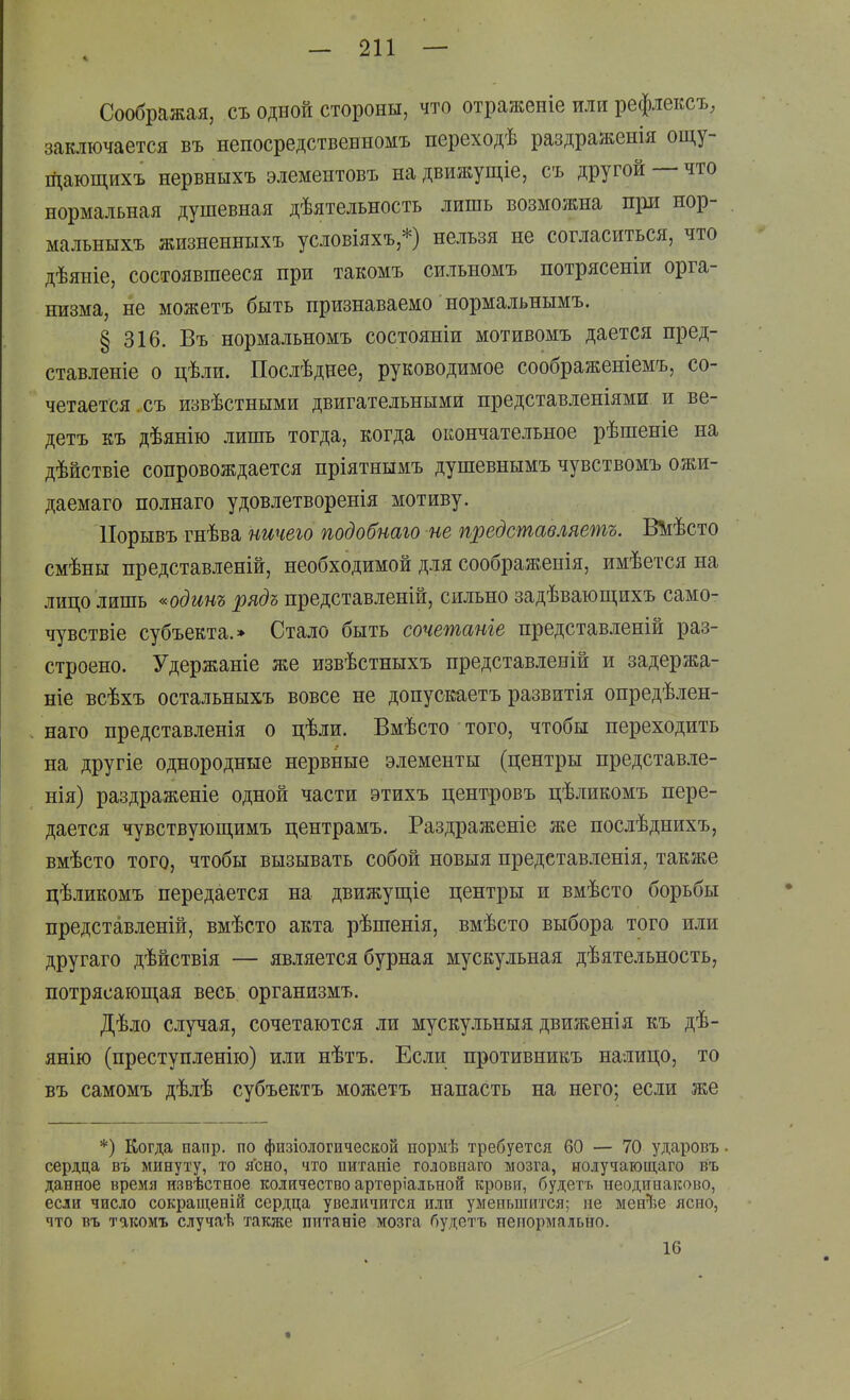 Соображая, съ одной стороны, что отраженіе или рефлексъ, заключается въ непосредственномъ переходѣ раздраженія ощу- щающихъ нервныхъ элементовъ на движущіе, съ другой — что нормальная душевная дѣятельность лишь возможна при нор- мальныхъ жизненныхъ условіяхъ,*) нельзя не согласиться, что дѣяніе, состоявшееся при такомъ сильномъ потрясеніи орга- низма, не можетъ быть признаваемо нормальнымъ. § 316. Въ нормальномъ состояніи мотивомъ дается пред- ставленіе о цѣли. Послѣднее, руководимое соображеніемъ, со- четается, съ извѣстными двигательными нредставленіями и ве- детъ къ дѣянію лишь тогда, когда окончательное рѣшеніе на дѣйствіе сопровождается пріятнымъ душевнымъ чувствомъ ожи- даемаго полнаго удовлетворенія мотиву. ІІорывъ гнѣва ничего подобнаго не представляешь. Шѣсто смѣны представленій, необходимой для соображеиія, имѣется на лицо лишь «одинъ рядъ представленій, сильно задѣваюш,ихъ само- чувствіе субъекта.» Стало быть сочетаніе представленій раз- строено. Удержаніе же извѣстныхъ представленій и задержа- ніе всѣхъ остальныхъ вовсе не допускаетъ развитія опредѣлен- наго представленія о цѣли. Вмѣсто того, чтобы переходить на другіе однородные нервные элементы (центры представле- нія) раздраженіе одной части этихъ центровъ цѣликомъ пере- дается чувствуюіцимъ центрамъ. Раздраженіе же послѣднихъ, вмѣсто того, чтобы вызывать собой новыя предетавленія, также цѣликомъ передается на движущіе центры и вмѣсто борьбы представленій, вмѣсто акта рѣшенія, вмѣсто выбора того или другаго дѣйствія — является бурная мускульная дѣятельность, потрясающая весь организмъ. Дѣло случая, сочетаются ли мускульныя движенія къ дѣ- янію (преступленію) или нѣтъ. Если противникъ налицо, то въ самомъ дѣлѣ субъектъ можетъ напасть на него; если же *) Когда иапр. по физіологической пормѣ требуется 60 — 70 ударовъ. сердца въ минуту, то ясно, что питаніе головнаго мозга, иолучающаго въ данное время извѣстное количество артѳріальной крови, будетъ неодинаково, если число сокращеній сердца увеличится или уменьшится; не мен^^е ясно, что въ такомъ случаѣ также питаніе мозга будетъ ненормально. 16