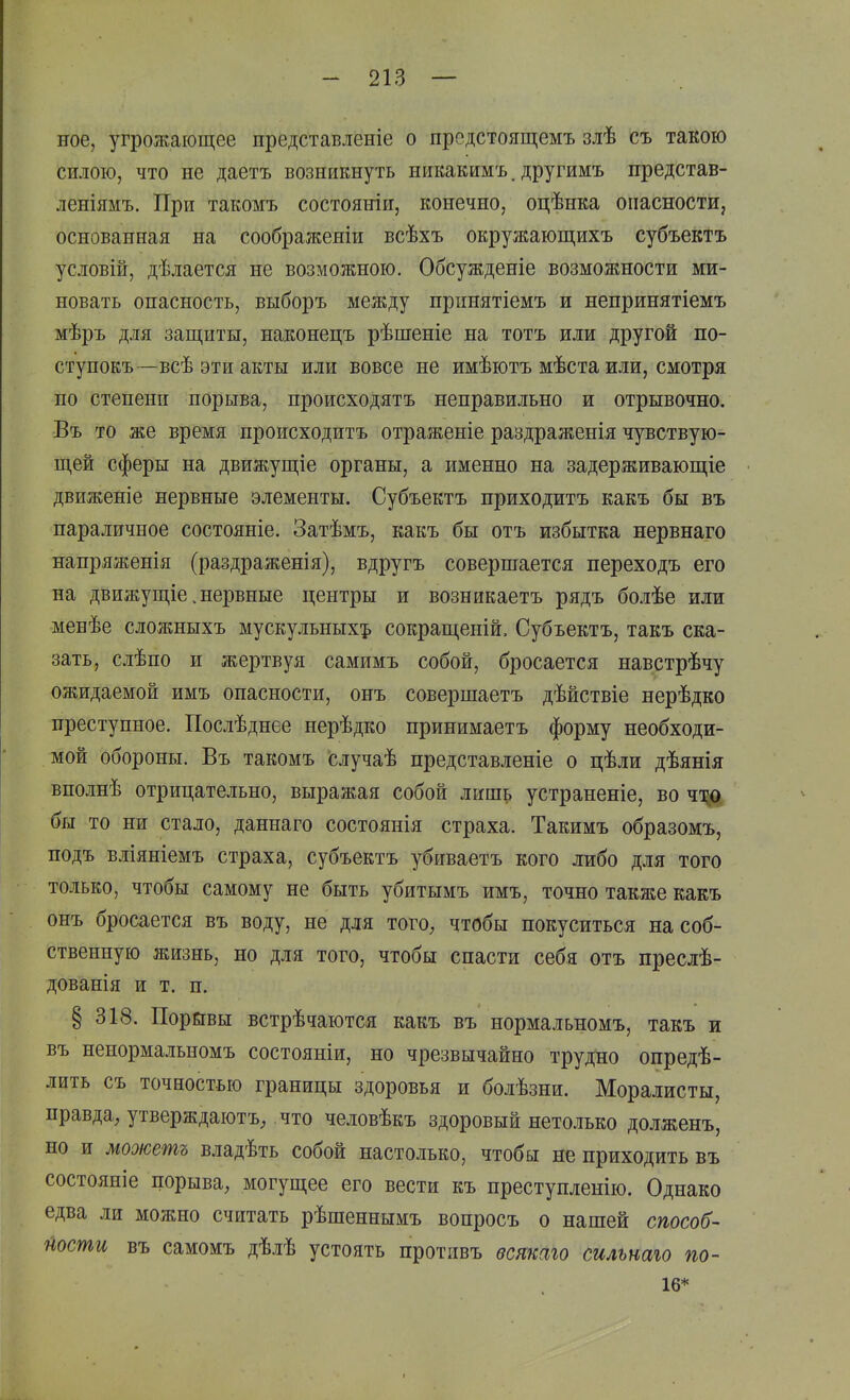 ное, угрожающее представленіе о прсдстоящемъ злѣ съ такою силою, что не даетъ возникнуть никакимъ. другимъ представ- леніямъ. При такомъ состояніи, конечно, оцѣнка опасности, основанная на соображеніи всѣхъ окружающихъ субъектъ условій, дѣлается не возможною. Обсужденіе возможности ми- новать опасность, выборъ между принятіемъ и непринятіемъ мѣръ для защиты, наконецъ рѣшеніе на тотъ или другой по- ступокъ—всѣ эти акты или вовсе не имѣютъ мѣста или, смотря по степени порыва, происходятъ неправильно и отрывочно. Въ то же время происходить отраженіе раздраженія чувствую- щей сферы на движущіе органы, а именно на задерживающіе движеніе нервные элементы. Субъектъ приходитъ какъ бы въ параличное состояніе. Затѣмъ, какъ бы отъ избытка нервнаго напряжепія (раздраженія), вдругъ совершается переходъ его на движущіе.нервные центры и возникаетъ рядъ болѣе или менѣе сложныхъ мускульных^ сокращеній. Субъектъ, такъ ска- зать, слѣпо и жертвуя самимъ собой, бросается навстрѣчу ожидаемой имъ опасности, онъ совершаетъ дѣйствіе нерѣдко преступное. Послѣднее нерѣдко принимаетъ форму необходи- мой обороны. Въ такомъ случаѣ представленье о цѣли дѣянія вполнѣ отрицательно, выражая собой лишь устраненіе, во чщ бы то ни стало, даннаго состоянія страха. Такимъ образомъ, подъ вліяніемъ страха, субъектъ убиваетъ кого либо для того только, чтобы самому не быть убитымъ имъ, точно также какъ онъ бросается въ воду, не для тогО; чтобы покуситься на соб- ственную жизнь, но для того, чтобы спасти себя отъ преслѣ- дованія и т. п. § 318. Порйвы встрѣчаются какъ въ нормальномъ, такъ и въ ненормальномъ состояніи, но чрезвычайно трудно опредѣ- лить съ точностью границы здоровья и болѣзни. Моралисты, правда, утверждаютъ^ что человѣкъ здоровый нетолько долженъ, но и можетъ владѣть собой настолько, чтобы не приходить въ состояніе порыва, могущее его вести къ преступленію. Однако едва ли можно считать рѣшеннымъ вопросъ о нашей способ- Шти въ самомъ дѣлѣ устоять протпвъ всшаго сильнаю по- .16*