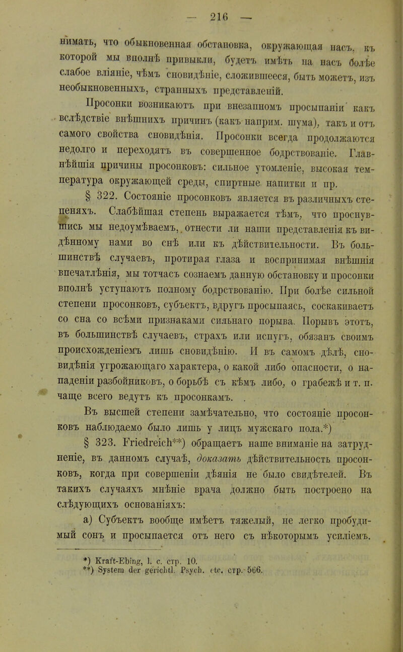 — 21(> — нимать, что обыкновенная обстановка, окружаюшдя насъ, къ которой мы вполнѣ привыкли, будетъ имѣть на насъ болѣе слабое вліяніе, чѣмъ сновидѣніе, слолшвиіееся, быть можетъ, изъ необыкновенныхъ, странныхъ представленій. Иросонки возникаютъ при внезапыомъ просыпаніи' какъ вслѣдствіе внѣшнихъ причинъ (какъ наприм. шума), такъиотъ самого свойства сновидѣнія. Просонки всегда продолжаются недолго и переходятъ въ совершенное бодрствованіе, Глав- нѣйшія причины нросонковъ: сильное утомленіе, высокая тем- пература окружаюш,ей среды, спиртные, напитки и пр. § 322. Состояніе просонковъ является въ различныхъ сте- пеняхъ. Слабѣйшая степень выражается тѣмъ, что проснув- шись мы недоумѣваемъ,. отнести ли наши представленія къ ви- дѣнному нами во снѣ или къ дѣйствиіе.іьности. Въ бо-иь- шинствѣ случаевъ, протирая глаза и воспринимая внѣшнія впечатлѣнія, мы тотчасъ сознаемъ данную обстановку и просонки вполнѣ уступаютъ полному бодрствованію. При болѣе сильной степени просонковъ, субъектъ, вдругъ просыпаясь, соскакиваетъ со сна со всѣми признаками сидьнаго порыва. Порывъ этотъ, въ большинствѣ случаевъ, страхъ или испугъ, обязанъ своимъ происхожденіемъ лишь сновидѣнію. И въ самомъ дѣлѣ, сно- видѣнія угрожаюш,аго характера, о какой либо опасности, о на- паденіи разбойниковъ, о борьбѣ съ кѣмъ либо, о грабежѣ и т. п. чаще всего ведутъ къ просонкамъ. . Въ высшей степени замѣчательно, что состояніе просон- ковъ наблюдаемо было лишь у лицъ мужскаго пола.*) § 323. Ргіейгеісіі**) обращаетъ наше вниманіе на затруд- неніе, въ данномъ сдучаѣ, доказать дѣйствительность просон- ковъ, когда при совершеніи дѣянія не было свидѣтелей. Въ такихъ случаяхъ мнѣніе врача должно быть построено на слѣдующихъ основаніяхъ: а) Субъектъ вообще имѣетъ тяже.шй, не легко пробуди- мый сон^ь и просыпается отъ него съ нѣкоторымъ усиліемъ. *) КгаЛ-ЕЬіп§, 1. с. стр. 10. **) 8у8Іега (іег дёгісіііі. РзусЬ. ііс. стр.-566.