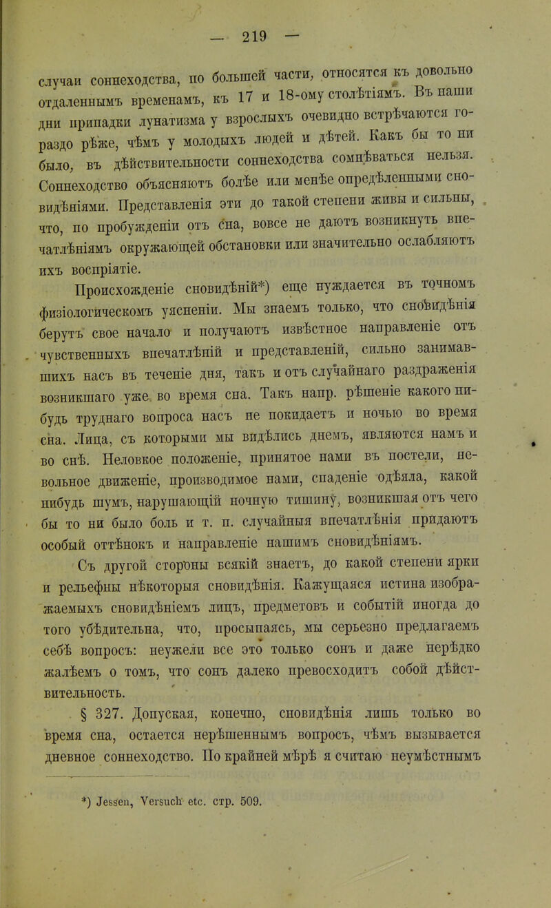 случаи соннеходства, по большей части, относятся къ довольно отдаленнымъ временамъ, къ 17 и 18-ому столѣтіямъ. Въ наши дни припадки лунатизма у взрослыхъ очевидно встрѣчаются го- раздо рѣже, чѣмъ у молодыхъ людей и дѣтей. Какъ бы то ни было, въ дѣйствительности соннеходства сомнѣваться нельзя. Соннеходство объясняютъ болѣе или менѣе опредѣленными сно- видѣніями. Представленія эти до такой степени живы и сильны, что, по пробужденіи отъ сна, вовсе не даютъ возникнуть впе- чатлѣніямъ окружающей обстановки или значительно ослабляютъ ихъ воспріятіе. Происхожденіе сновидѣній*) еш,е нуждается въ точномъ физіологйческомъ уясненіи. Мы знаемъ только, что сноѣидѣнія берутъ свое начало и получаютъ извѣстное направленіе отъ чувственныхъ впечатлѣній и представленій, сильно занимав- шихъ насъ въ теченіе дня, такъ и отъ случайнаго раздраженія возникшаго уже во время сна. Такъ напр. рѣшеніе какого ни- будь труднаго вопроса насъ не покидаетъ и ночью во время сна. Лица, съ которыми мы видѣлись днемъ, являются намъ и во снѣ. Неловкое положеніе, принятое нами въ постели, не- вольное движеніе, производимое нами, спаденіе одѣяла, какой нибудь шумъ, нарушаюпі,ій ночную тишину, возникшая отъ чего бы то ни было боль и т. п. случайныя впечатлѣнія придаютъ особый оттѣнокъ и направленіе нашимъ сновидѣніямъ. Съ другой стороны Бсякій знаетъ, до какой степени ярки и рельефны нѣкоторыя сновидѣнія. Кажуш,аяся истина изобра- жаемыхъ сновидѣніемъ лицъ, предметовъ и событій иногда до того убѣдительна, что, просыпаясь, мы серьезно предлагаемъ себѣ вопросъ: неужели все это только сонъ и даже нерѣдко жалѣемъ о томъ, что сонъ далеко превосходитъ собой дѣйст- вительность. § 327. Допуская, конечно, сновидѣнія лишь только во время сна, остается нерѣшеннымъ вопросъ, чѣмъ вызывается дневное соннеходство. По крайней мѣрѣ я считаю неумѣстнымъ *) Девзеи, Ѵегзисіі' еіс. стр. 509.