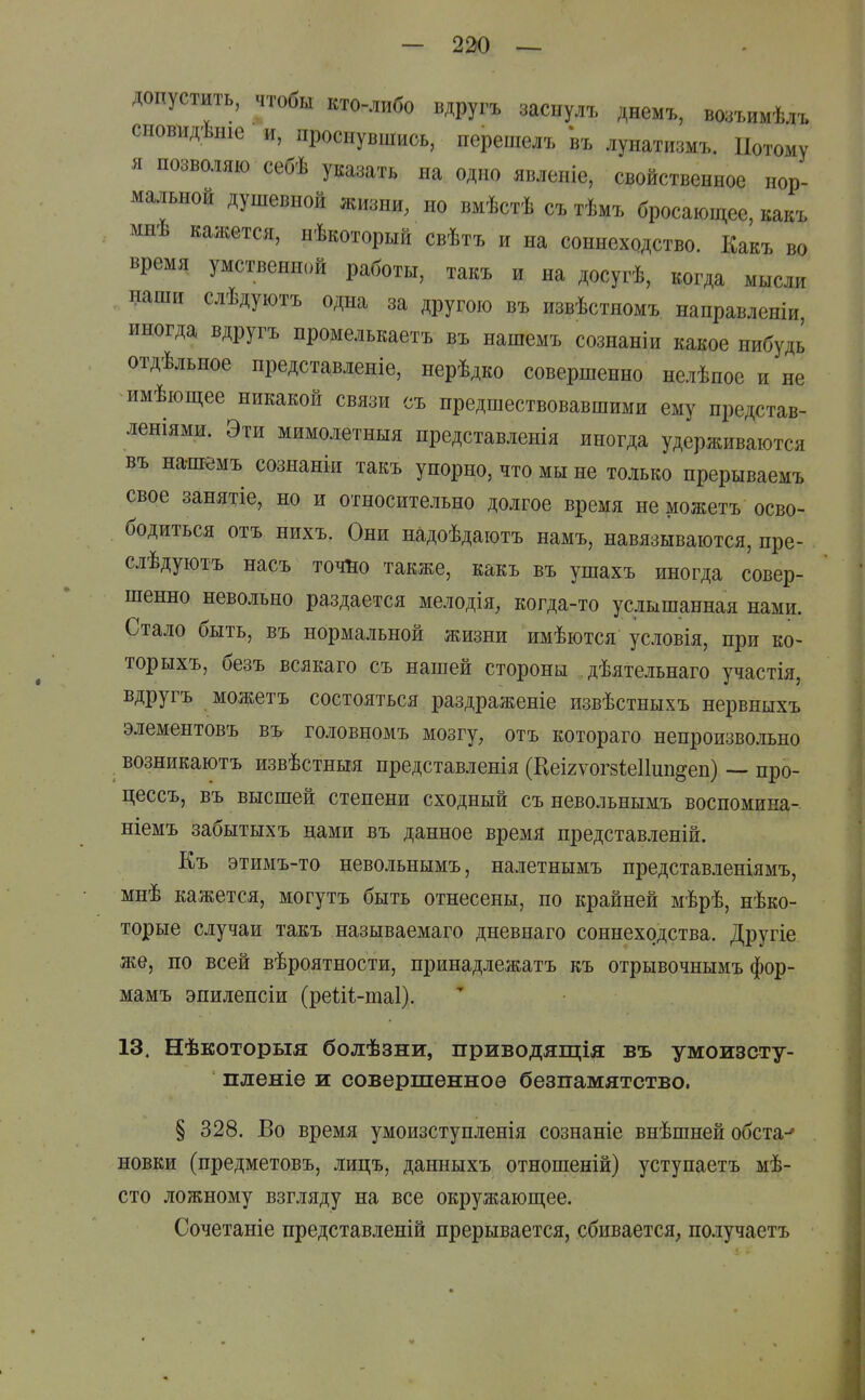 допустить, чтобы кто-либо вдругъ заспулъ днемъ, во:л.имѣлъ сиовіідѣніе и, проснувшись, перешелъ въ лунатизмъ. Потому я позволяю себѣ указать на одно явленіе, свойственное нор- мальной душевной жизни, но вмѣстѣ съ тѣмъ бросающее, какъ мнѣ кажется, нѣкоторый свѣтъ и на соннеходство. Какъ во время умственной работы, такъ и на досугѣ, когда мысли наши слѣдуютъ одна за другою въ извѣстномъ направленіи, иногда вдругъ промелькаетъ въ нашемъ сознаніи какое нибудь отдѣльное представленіе, нерѣдко совершенно нелѣпое и не имѣющее никакой связи съ предшествовавшими ему представ- леніями. Эти мимолетныя представленія иногда удерживаются въ на-ш^мъ сознаніи такъ упорно, что мы не только прерываемъ свое занятіе, но и относительно долгое время не можетъ осво- бодиться отъ нихъ. Они надоѣдаютъ намъ, навязываются, пре- слѣдуютъ насъ точИо также, какъ въ ушахъ иногда совер- шенно невольно раздается мелодія, когда-то услышанная нами. Стало быть, въ нормальной жизни имѣются условія, при ко- торыхъ, безъ всякаго съ нашей стороны дѣятельнаго участія, вдругъ можетъ состояться раздраженіе извѣстныхъ нервныхъ элементовъ въ головномъ мозгу, отъ котораго непроизвольно возникаютъ извѣстныя представленія (НеІ2ѵог8І;е11ип§еп) — про- цессъ, въ высшей степени сходный съ невольнымъ воспомина- ніемъ забытых ъ нами въ данное время представленій. Къ этимъ-то невольнымъ, налетнымъ представленіямъ, мнѣ кажется, могутъ быть отнесены, по крайней мѣрѣ, нѣко- торые случаи такъ называемаго дневнаго соннеходства. Другіе же, по всей вѣроятности, принадлежатъ къ отрывочнымъ фор- мамъ эпилепсіи (реШ-шаІ). 13. Нѣкоторыя болѣзни, приводящія въ умоизсту- пленіе и совершенное безпамятство. § 328. Во время умоизступленія сознаніе внѣшней обета-* новки (предметовъ, лицъ, данныхъ отношеній) уступаетъ мѣ- сто ложному взгляду на все окружающее. Сочетаніе представленій прерывается, сбивается, по.ігучаетъ