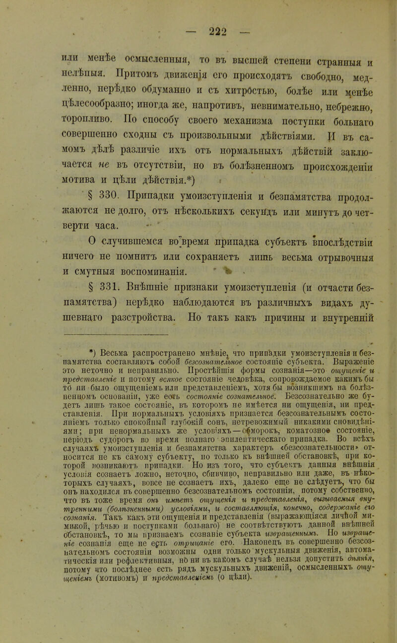 или менѣе осмысленныя, то въ высшей степени странныя и нелѣпыя. Притомъ движенія ого происходятъ свободно, мед- ленно, нерѣдко обдуманно и съ хитростью, болѣе или менѣе цѣлесообразно; иногда же, напротивъ, невнимательно, небрежно, торопливо. По способу своего механизма поступки больнаго совершенно сходны съ произвольными дѣйствіями. И въ са- момъ дѣлѣ раздичіе ихъ отъ нормальныхъ дѣйствій заклю- чается не въ отсутствіи, но въ болѣзненномъ происхожденіи мотива и цѣли дѣйствія.*) ? ■ § 330. Припадки умоизступленія и безпамятства продол- жаются не долго, отъ нѣсколькихъ секундъ или минутъ до чет- верти часа. \ О случившемся вовремя припадка субъектъ впослѣдствіи ничего не помнитъ или сохраняетъ лишь весьма отрывочныя и смутныя воспоминанія. ' Ь - § 331. Внѣшніе признаки умоизступленія (и отчасти без- памятства) нерѣдко наблюдаются въ различныхъ видахъ ду- ~ шевнаго разстройства. Но такъ какъ причины и внутренній *) Весьма распространено мнѣніе^ что припеки умоизступленія п без- памятства составляютъ собой безеознательное состояніе субъекта. Выражепіе это неточно и неправильно. ПростѣГішія формы сознанія—это ощущенге и представленге и потому всякое состояніе чедовѣіса, сопровождаемое какимъ бы то ни было ощущеніемъ или представленіемъ, хотя бы вбзникпіпмъ на болѣз- ненномъ основаніи, уже еоть состоянге сознательное. Безсознательно же бу- детъ лишь такое состояніе, въ которомъ не имѣется ни ощупз,енія, ни пред- ставленія. При нормальныхъ условіяхъ признается безсознательнымъ состо- япіемъ только спокойный глубокій сонъ, нетревожимын никакими сновидѣні- ями; при ненормальныхъ же условіяхъ—о^іморокъ, коматозное состояніе, періодъ судброгъ во время полпаго эпилептпческаго припадка. Во всѣхъ случаяхъ умоизступленія и безпамятства характеръ «безсознательностн» от- носится не къ самому субъекту, но только къ внѣшней обстановкѣ, при ко- торой возникаютъ припадки. Но изъ того, что субъектъ данныя внѣшнія условія сознаетъ ложно, неточно, сбивчиво, неправильно или даже, въ нѣко- торыхъ случаяхъ, вовсе не сознаетъ ихъ, далеко еще ве слѣдуетъ, что бы онъ находился въ совершенно безсознательномъ состояніи, потому собственно, что въ тоже время онъ имѣетъ ощугценія и представлетя, вызываемыя вну- тренними (болѣзненными) условгями, и составляющія, конечно, содержаніе его сознанія. Такъ какъ эти ощуга,енія и представленія (выражающіяся лич&ой ми^ миісой, рѣчью и поступками больнаго) не соотвѣтствуютъ данной впѣпінен 0'бстановкѣ, то мы признаемъ сознаніе субъекта изврагценнымъ. Но швраще- нге сознапія еще не ерть оупрттііе его. Наконедъ въ совершенно безсоз- нательномъ состояніи возмолшы одни только мускульныя двпженія, автома- тическія или рефлективныя, нонивъкайомъ случаѣ нельзя допустить дѣямя, потому НТО послѣднее есть рядъ мускульныхъ движеній, осмысленныхъ ощу- щеніемъ (мотивомъ) и представлеигемъ (о цѣли).