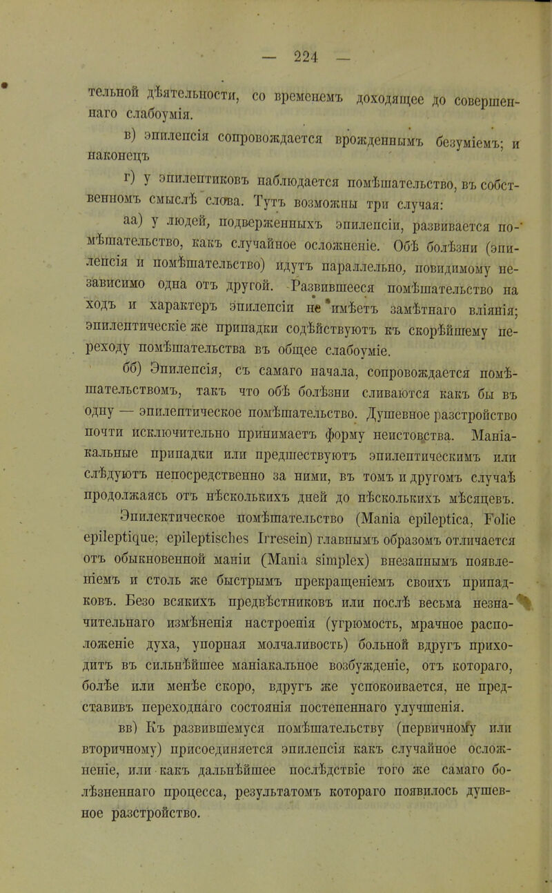 тельной дѣятелыіости, со временшъ доходящее до совершен- иаго слабоумія. в) эпилепсія сопровождается врожденнымъ безуміемъ; и йаконецъ ' г) у эпилептиковъ наблюдается помѣшательство, въ собст- венномъ смыслѣ слова. Тутъ возможны три случая: аа) у людей; подверженныхъ энилепсіи, развивается по-' мѣшательство, какъ случайное осложненіе. Обѣ болѣзни (эпи- ленсія и номѣшательство) идутъ параллельно, невидимому не- зависимо одна отъ другой. Развившееся номѣшательство на ходъ и характеръ эниленсіи не'имѣетъ замѣтнаго вліянія; энилелтическіе же припадки содѣйствуютъ къ скорѣйшему пе- . реходу номѣшательства въ общее слабоуміе. бб) Эниленсія, съ самаго начала, сопровождается номѣ- шательствомъ, такъ что обѣ болѣзни сливаются какъ бы въ одну — эпилептическое номѣшательство. Душевное разстройство почти исключительно принимаетъ форму неистов^ства. Маніа- кальные припадки или предшествуютъ эпилентическимъ или слѣдуютъ непосредственно за ними, въ томъ и другомъ случаѣ продолжаясь отъ нѣсколькихъ дней до нѣсколькихъ мѣсяцевъ. Эпилектическое помѣшательство (Мапіа ерііерііса, Гоііе ерііеріідие; ері1ер1;І8СІіе8 Іітезеіп) главнымъ образомъ отличается отъ обыкновенной маніи (Мапіа 8Ішр1ех) внезапнымъ появле- ніемъ и столь же быстрымъ прекращеніемъ своихъ нрипад- ковъ. Безо всякихъ предвѣстниковъ или послѣ весьма незна-% чительнаго измѣненія настроенія (угрюмость, мрачное расно- ложеніе духа, упорная молчаливость) больной вдругъ прихо- дитъ въ сильнѣйшее маніакальное возбужденіе, отъ котораго, болѣе или менѣе скоро, вдругъ же успокоивается, не пред- ставивъ переходнаго состоянія постепеннаго улучшенія. вв) Еъ развившемуся помѣшательству (первичноі!у или вторичному) присоединяется эпилепсія какъ случайное ослож- неніе, или какъ дальнѣйшее послѣдствіе того же самаго бо- лѣзненнаго процесса, результатомъ котораго появилось душев- ное разстіройство.