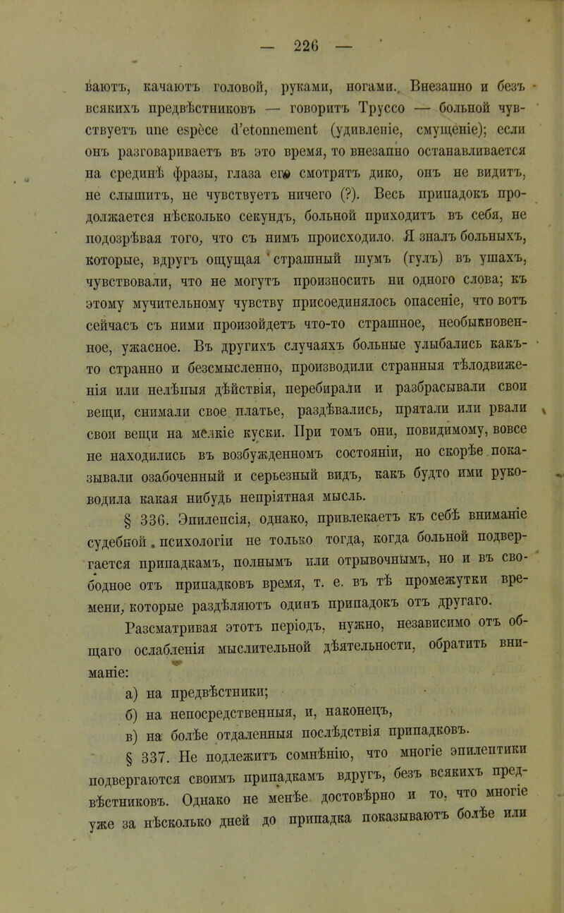 — 220 — ваютъ, качаютъ головой, руками, ногами.. Внезапно и безъ всякихъ предвѣстниковъ — говорить Труссо — больной чув- ствуетъ шіе езрёсе сІ'е1оппетеп1; (удивлепіе, смущеніе); если онъ разговариваетъ въ это время, то внезапно останавливается на срединѣ фразы, глаза ег* смотрятъ дико, онъ не видитъ, не слышитъ, не чувствуетъ ничего (?). Весь припадокъ про- должается нѣсколько секундъ, больной нриходитъ въ себя, не подозрѣвая того, что съ нимъ происходило. Я зналъ больныхъ, которые, вдругъ ощуп],ая ' страшный шумъ (гулъ) въ ушахъ, чувствовали, что не могутъ произносить ни одного слова; къ этому мучительному чувству присоединялось опасеніе, что вотъ сейчасъ съ ними произойдетъ что-то страшное, необыкновен- ное, ужасное. Въ другихъ случаяхъ больные улыбались какъ- то странно и безсмысленно, производили странныя тѣлодвиже- нія или нелѣпыя дѣйствія, перебирали и разбрасывали свои вещи, снимали свое платье, раздѣвались, прятали или рвали свои вещи на мелкіе куски. При томъ они, повидимому, вовсе не находились въ возбужденномъ состояніи, но скорѣе пока- зывали озабоченный и серьезный видъ, какъ будто ими руко- водила какая нибудь непріятная мысль. § 336. Эпилепсія, однако, привлекаетъ къ себѣ вниманіе судебной. психологіи не только тогда, когда больной подвер- гается припадкамъ, полнымъ или отрывочнымъ, но и въ сво- бодное отъ припадковъ время, т. е. въ тѣ промежутки вре- мени, которые раздѣляютъ одинъ припадокъ отъ другаго. Разсматривая этотъ періодъ, нужно, независимо отъ об- щаго ослабленія мыслительной дѣятельности, обратить вни- маніе: а) на предвѣстники; б) на непосредственныя, и, наконецъ, в) на болѣе отдаленныя послѣдствія припадковъ. § 337. Не подлежитъ сомнѣнію, что многіе эпилептики подвергаются своимъ припадкамъ вдругъ, безъ всякихъ пред- вѣстниковъ. Однако не менѣе достовѣрно и то, что многіе уже за нѣсколько дней до припадка показываютъ болѣе или