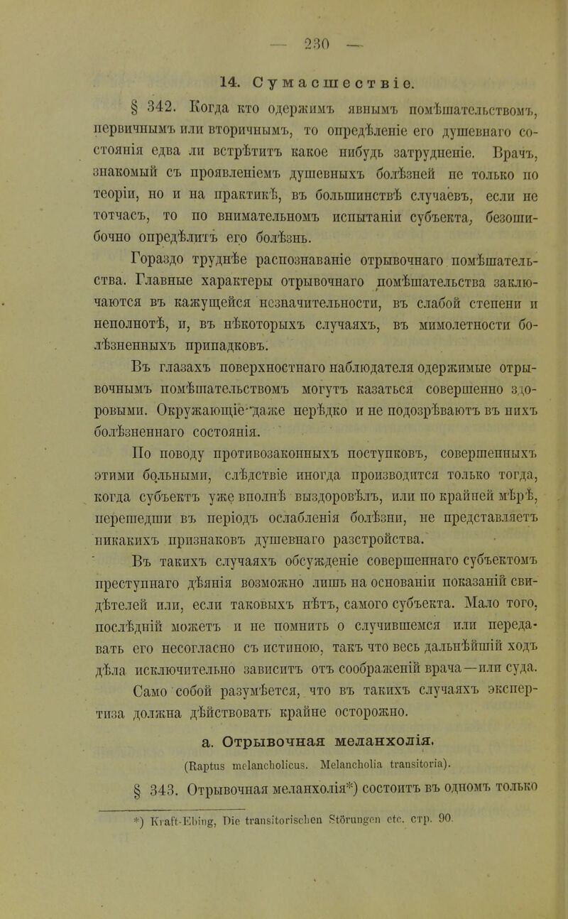 14. Сумасшествіе. § 342. Когда кто одержимъ явнымъ помѣшательствомъ, первичнымъ или вторичнымъ, то опредѣленіе его душевнаго со- стоянія едва ли встрѣтитъ какое нибудь затрудненіе. Врачъ, знакомый съ проявлеиіемъ душевныхъ болѣзней не только по теоріи, но и на практикѣ, въ большинствѣ случаевъ, если не тотчасъ, то по внимательномъ испытаніи субъекта, безоши- бочно опредѣлитъ его болѣзнь. Гораздо труднѣе распознаваніе отрывочнаго помѣпіатель- ства. Главные характеры отрывочнаго помѣшательства заклю- чаются Бъ кажущейся незначительности, въ слабой степени и неполнотѣ, и, въ нѣкоторыхъ случаяхъ, въ мимолетности бо- лѣзненныхъ нринадковъ. Въ глазахъ поверхностнаго наблюдателя одержимые отры- вочнымъ номѣпіате.іьствомъ могутъ казаться совершенно здо- ровыми. Окружаюш,іё'7ііаже нерѣдко и не подозрѣваютъ въ нихъ болѣзненнаго состоянія. По поводу противозаконныхъ поступковъ, совершенныхъ этими больными, слѣдствіе иногда производится только тогда, когда субъектъ уже впо.ігнѣ выздоровѣлъ, или по крайней мѣрѣ, перешедши въ періодъ ослабленія болѣзни, не представляетъ никакихъ признаковъ душешаго разстройства. Въ такихъ случаяхъ обсужденіе совершеннаго субъектомъ преступнаго дѣянія возможно лишь на основаніи показаній сви- дѣтелей или, если таковыхъ нѣтъ, самого субъекта. Мало того, послѣдній ыожетъ и не помнить о случившемся или переда- вать его несогласно съ истиною, такъ что весь дальнѣйшій ходъ дѣла исключительно зависитъ отъ соображепій врача—или суда. Само собой разумѣется, что въ такихъ случаяхъ экспер- тиза должна дѣйствовать крайне осторожно. а. Отрывочная меланхолія. (Каріиз теІаіісЬоІісиз. Меіапсііоііа ігапзііогіа). § 343. Отрывочная меланхолія*) состоитъ въ одномъ то-тько *) Кгаіі-ЕІііпё, Піе ігапйііогізсііеп Віогипдоп сіо. стр. 90.