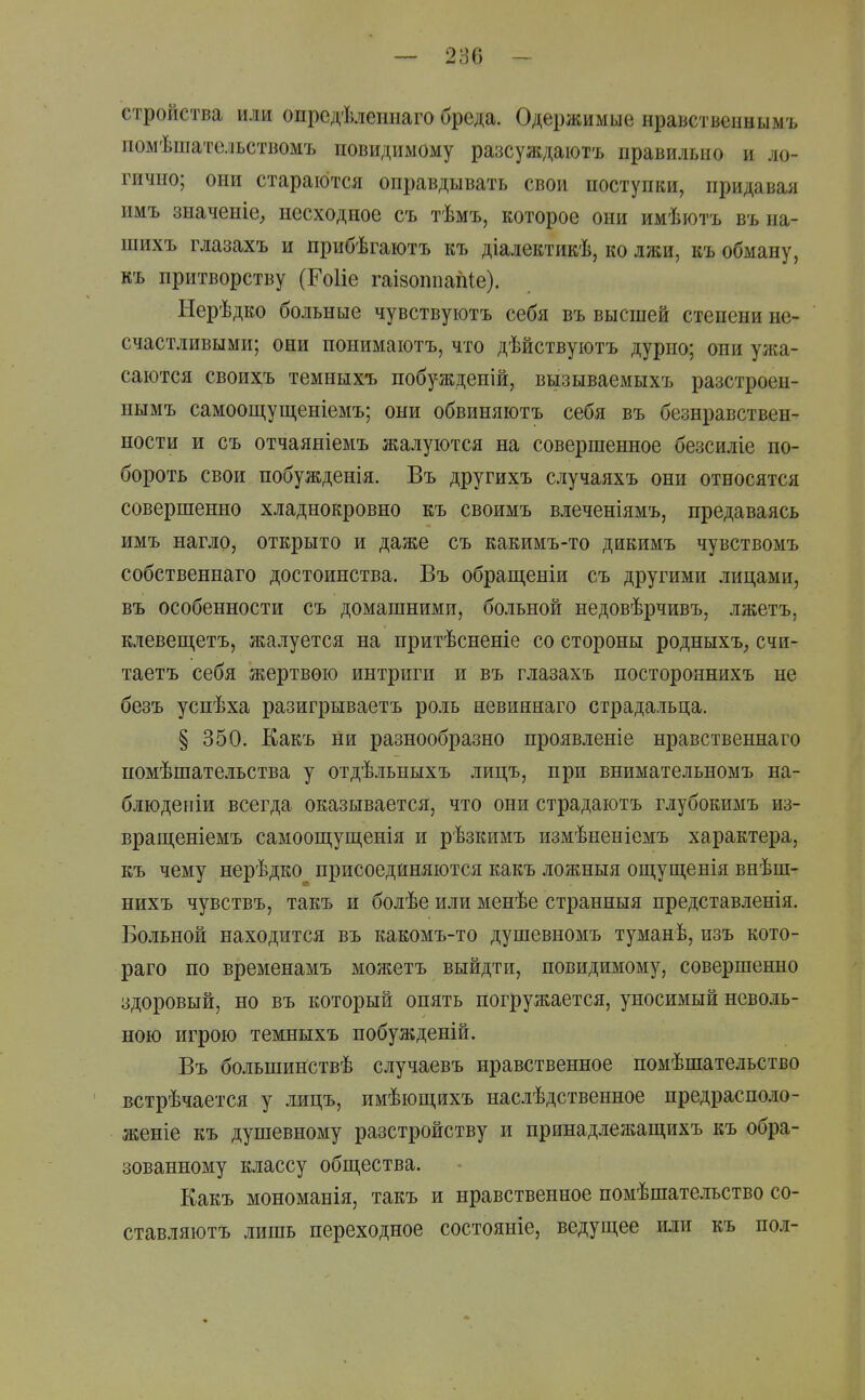 — 286 - стройства или опредѣлепнаго бреда. Одержимые нравственны мъ помѣшательствомъ повидимому разсуждаютъ правильно и ло- гично; они стараются оправдывать свои поступки, придавая имъ значеніе^ несходное съ тѣмъ, которое они имѣютъ въ на- шихъ глазахъ и прибѣгаютъ къ діалектикѣ, ко лжи, къ обману, къ притворству (ГоИе гаізоппапіе). Нерѣдко больные чувствуіотъ себя въ высшей степени не- счастливыми; они понимаіотъ, что дѣйствуіотъ дурно; они ужа- саются своихъ темныхъ побужденій, вызываемыхъ разстроен- пымъ самоощущеніемъ; они обвиняютъ себя въ безнравствен- ности и съ отчаяніемъ жалуются на совершенное безсиліе по- бороть свои нобужденія. Въ другихъ случаяхъ они относятся совершенно хладнокровно къ своимъ влеченіямъ, предаваясь имъ нагло, открыто и даже съ какимъ-то дикимъ чувствомъ собственнаго достоинства. Въ обращеніи съ другими лицами, въ особенности съ домашними, больной недовѣрчивъ, лжетъ, клевещетъ, жалуется на притѣсненіе со стороны родныхъ^ счи- таетъ себя жертвою интриги и въ глазахъ постороннихъ не безъ успѣха разигрываетъ роль невиннаго страдальца. § 350. Какъ ни разнообразно проявленіе нравственнаго помѣшательства у отдѣльныхъ лицъ, при внимательномъ на- блюден іи всегда оказывается, что они страдаютъ глубокимъ из- врапі;еніемъ самоощуш,енія и рѣзкимъ измѣненіемъ характера, къ чему нерѣдко присоединяются какъ ложныя ош,ущенія внѣш- нихъ чувствъ, такъ и болѣе или менѣе странныя представленія. Больной находится въ какомъ-то душевномъ туманѣ, изъ кото- раго по временамъ можетъ выйдти, повидимому, совершенно здоровый, но въ который опять погружается, уносимый неволь- ною игрою темныхъ побужденій. Въ большинствѣ случаевъ нравственное помѣшательство встрѣчается у лицъ, имѣющихъ наслѣдственное предрасполо- женіе къ душевному разстройству и принадлежащихъ къ обра- зованному классу общества. Какъ мономанія, такъ и нравственное помѣшательство со- ставляютъ лишь переходное состояніе, ведущее или къ по.і-