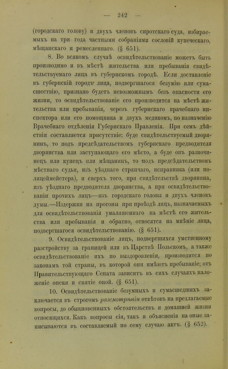 (городскаго голову) и двухъ члеиовъ сиротскаго суда, избирае- мыхъ на три года частными собраиіями сословій купеческаго, мѣщанскаго и ремесленнаго. (§ 651). 8. Во всякомъ случаѣ освидѣтельствованіе можетъ бить производимо и въ мѣстѣ жительства или пребыванія свидѣ- тельствуемаго лица въ губернскомъ городѣ. Если доставленіе въ губернскій городъ' лица, подвергшагося безумію или сума- сшествію, признано будетъ невозможнымъ безъ опасности его жизни, то освидѣтельствованіе его производится на мѣстѣ жи- тельства или пребывапія, черезъ губернскаго врачебпаго ин- спектора или его помощника и двухъ медикомъ, по пазначенію Врачебнаго отдѣленія Губернскаго Правленія. При семъ дѣй- ствіи составляется присутствіе: буде свидѣтельствуемый дворя- нинъ, то подъ предсѣдательствомъ губернскаго предводителя дворянства или заступающаго его мѣсто, а буде онъ разночи- нецъ или купецъ или мѣщанинъ, то -подъ предсѣдательствомъ мѣстнаго судьи, изъ уѣзднаго стряпчаго, исправника (или по- лицеймейстера), и сверхъ того, при свидѣтельствѣ дворянина, изъ уѣзднаго предводителя дворянства, а при освидѣтельство- ваніи прочихъ лицъ—изъ городскаго головы и двухъ членовъ думы.—Издержки на прогоны при проѣздѣ лицъ, назначаемыхъ для освидѣтельствованія умалишеннаго на мѣстѣ его житель- ства или пребыванія и обратно, относятся на мнѣніе лица, подвергшагося освидѣтельствованію. (§ 651). 9. Освидѣтельствованіе лицъ, подвергшихся умственному разстройству за границей или въЦарствѣ Польскомъ, а также освидѣтельствованіе ихъ по выздоровленіи; производится по законамъ той страны, въ которой они имѣютъ пребываніе; отъ ТГравительствуюп],аго Сената зависитъ въ сихъ случаяхъ на.ад- женіе опеки и снятіе оной. (§ 651). 10. Освидѣтельствованіе безумныхъ и сумасшедшихъ за- ключается въ строгомъ разсмошр7ьти отвѣтовъ на предлагаемые вопросы, до обыкновенныхъ обстоятельствъ и домашней жизни относяш,ихся. Какъ вопросы сіи, такъ и объясненія на оные за- писываются въ составляемый по сему случаю актъ. (§ 652).