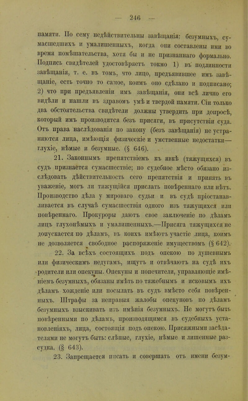 памяти. По сему недѣйствителыш завѣщапія: безумныхъ, су- масшедшихъ и умалишеііішхъ, когда они составлены ими во время помѣшательства, хотя бы и не признаннаго формально. Подпись свидѣтелей удостовѣряетъ токмо 1) въ подлинности завѣщанія, т. е. въ томъ, что лицо, предъявившее имъ завѣ- щаніе, есть точно то самое, коимъ оно сдѣлано и подписано; 2) что при предъявленіи имъ завѣщанія, они всѣ лично его видѣли и нашли въ здравомъ умѣ и твердой памяти. Сіи только два обстоятельства свидѣтели должны утвердить при доиросѣ, который имъ производится безъ присяги, въ присутствіи суда. Отъ права наслѣдованія по закону (безъ завѣщанія) не устра- няются лица, имѣіощія физическіе и умственные недостатки— глухіе, нѣмые и безумные. (§ 646). 21. Законнымъ препятствіемъ къ явкѣ (тяжуш,ихся) въ судъ признается сумасшествіе; но судебное мѣсто обязано из- слѣдовать дѣйствительность сего препятствія и принять въ уваженіе, могъ ли тяжущійся прислать повѣреннаго нлинѣтъ. Производство дѣла у мщзоваго судьи и въ судѣ пріостанав- ливается въ случаѣ сумасшествія одного изъ тяжущихся или повѣреннаго. Прокуроры даютъ свое заключеніе по дѣламъ лицъ глухонѣмыхъ и умалишенныхъ.—Присяга тяжущихся не допускается по дѣламъ, въ коихъ имѣютъ участіе лица, коимъ не дозволяется свободное распоряженіе имуществомъ (§ 642). 22. За всѣхъ состоящихъ подъ опекою по душевнымъ или физическимъ недугамъ, ищутъ и отвѣчаютъ на судѣ ихъ >родители или опекуны. Опекуны и попечители, управляющіе имѣ- ніемъ безумныхъ, обязаны имѣть по тяжебнымъ и исковымъ ихъ дѣламъ хожденіе или посылать въ судъ вмѣсто себя повѣрен- ныхъ. Штрафы за неправыя жалобы опекуновъ по дѣламъ безумныхъ взыскивать изъ имѣнія безумныхъ. Не могутъ быть повѣренными по дѣламъ, производящимся въ судебныхъ уста- новленіяхъ, лица, состоящія подъ опекою. Присяжными засѣда- телями не могутъ быть: слѣпые, глухіе, нѣмые и лишенные раз- судка. (§ 643). 23. Запрещается писать и совершать отъ имени безум- I
