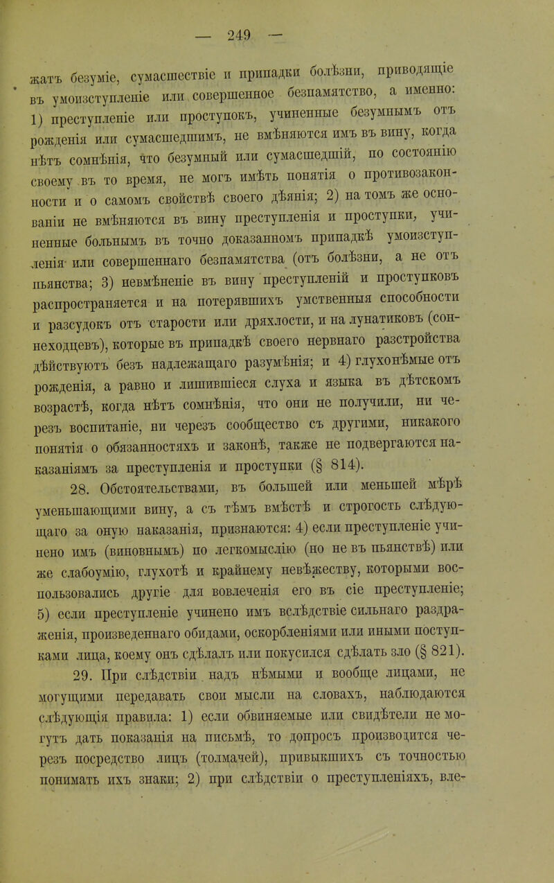 жатъ безуміе, сумасшествіе и припадки болѣзни, приводящіе въ умоизступленіе или совершенное безпамятство, а именно: 1) преступленіе или проступокъ, учиненные безумнымъ отъ рожденія или сумасшедшимъ, не вмѣняются имъ въ вину, когда нѣтъ сомнѣнія, что безумный или сумасшедшій, по состоянш своему въ то время, не могъ имѣть понятія о противозакон- ности и о самомъ свойствѣ своего дѣянія; 2) на томъ же осно- ваніи не вмѣняются въ вину нреступленія и проступкИ; учи- пенные больнымъ въ точно доказанномъ припадкѣ умоизступ- ленія- или совершеннаго безпамятства (отъ болѣзни, а не отъ пьянства; 3) невмѣненіе въ вину преступленій и проступковъ распространяется и на потерявшихъ умственныя способности и разсудокъ отъ старости или дряхлости, и на лунатиковъ (сон- неходцевъ), которые въ припадкѣ своего нервнаго разстройства дѣйствуютъ безъ надлежащаго разумѣнія; и 4) глухонѣмые отъ рожденія, а равно и лишившіеся слуха и языка въ дѣтскомъ возрастѣ, когда нѣтъ сомнѣнія, что они не получили, ни че- резъ воспитаніе, ни черезъ сообщество съ другими, никакого понятія о обязанностяхъ и законѣ, также не подвергаются на- казаніямъ за преступленія и проступки (§ 814). 28. Обстоятельствами; въ большей или меньшей мѣрѣ уменьшаюш,ими вину, а съ тѣмъ вмѣстѣ и строгость слѣдую- пі,аго за оную наказанія, признаются: 4) если преступленіе учи- нено имъ (виновнымъ) по легкомысдію (но не въ пьяпствѣ) или же слабоумію, глухотѣ и крайнему невѣжеству, которыми вос- пользовались другіе для вовлеченія его въ сіе преступлепіе; 5) если преступленіе учинено имъ вслѣдствіе сильнаго раздра- женія, произведеннаго обидами, оскорбленіями или иными поступ- ками лица, коему онъ сдѣлалъ или покусился сдѣлать зло (§ 821). 29. При слѣдствіи надъ нѣмыми и вообще лицами, не могущими передавать свои мысли на словахъ, наблюдаются слѣдующія правила: 1) если обвиняемые или свидѣтели немо- гутъ дать показанія на письмѣ, то допросъ производится че- резъ посредство лицъ (толмачей), привыкшихъ съ точностью понимать ихъ знаки; 2) при слѣдствіи о преступленіяхъ, в.іе-