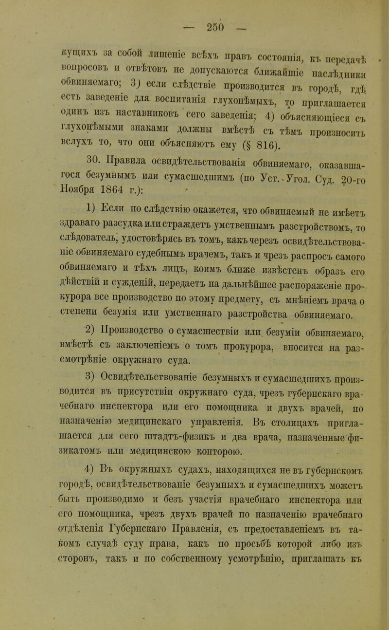 кущихъ за собой лишсніе всѣхъ правъ состояніл, къ передачѣ вопросовъ и отвѣтовъ не допускаются ближайшіс наслѣдники обвиняемаго; 3) если слѣдствіе производится въ городѣ гдѣ есть заведеніе для воспитанія глухонѣмьіхъ, то приглашается одинъ изъ наставниковъ сего заведенія; 4) объясняющіеся съ глухонѣмыми знаками должны вмѣстѣ съ тѣмъ произносить вслухъ ТО; что они объясняютъ ему (§ 816). 30. Правила освидѣтельствованія обвиняемаго, оказавша- гося безумБымъ или сумасшедшимъ (по Уст. . Угол. Суд. 20-го Ноября 1864 г.): 1) Если по слѣдствію окажется, что обвиняемый не имѣетъ здраваго разсудкаилистраждетъ умственнымъ разстройствомъ, то слѣдователь, удостовѣрясь въ томъ, какъчерезъ освидѣтельствова- ніе обвиняемаго судебнымъ врачемъ, такъ и чрезъ распросъ самого обвиняемаго и тѣхъ лицъ, коимъ ближе извѣстенъ образъ его дѣйствій и сужденій, передаетъ на дальнѣйшее распоряженіе про- курора все производство по этому предмету, съ мнѣніемъ врача о степени безумія или умственнаго разстройства обвиняемаго. 2) Производство о сумасшествіи или^ безуміи обвиняемаго, вмѣстѣ съ заключеніемъ о томъ прокурора, вносится на раз- смотрѣніе окружнаго суда. 3) Освидѣтельствованіе безумныхъ и сумасшедшихъ произ- водится въ присутствіи окружнаго суда, чрезъ губернскаго вра- чебнаго инспектора или его помощника и двухъ врачей, по назначенію медицинскаго управленія. Въ столицахъ пригла- шается для сего штадтъ-физикъ и два врача, назначенные фи- зикатомъ или медицинскою конторою. 4) Въ окружныхъ судахъ, находящихся не въ губернскомъ городѣ, освидѣтельствованіе безумныхъ и сумасшедшихъ можетъ быть производимо и безъ участія врачебнаго инспектора или его помощника, чрезъ двухъ врачей по назначенію врачебнаго отдѣленія Губернскаго Правленія, съ предоставленіемъ въ та- комъ случаѣ суду права, какъ по просьбѣ которой либо изъ сторонъ, такъ и по собственному усмотрѣнію, приглашать къ 4