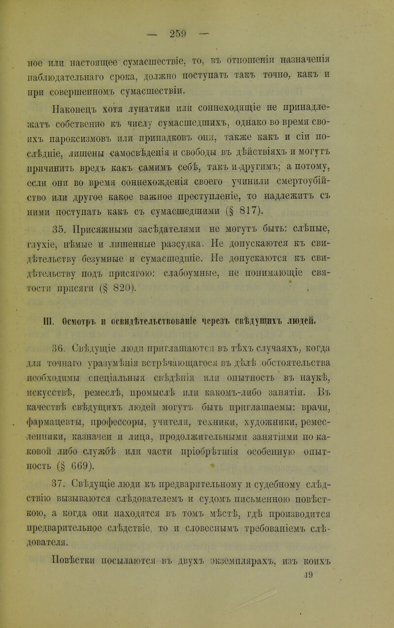 ное или настоящее сумасшествіе, то, бъ отпошеніи назначеііія пабліодателънаго срока, должно поступать такъ точиО; какъ и при совершенномъ сумасшествіи. Наконецъ хотя лунатики или соннеходящіе не принадле- /катъ собственно къ числу сумасшедшихъ, однако во время сво- ихъ пароксизмовъ или припадковъ они, также какъ и сіи по- слѣдніе, лишены самосвѣденія и свободы въ дѣйствіяхъ и могутъ причинить вредъ какъ самимъ себѣ, такъ и-другимъ; а потому, если они во время соннехожденія своего учинили смертоубій- ство или другое какое важное преступленіе, то надлежитъ съ ними поступать какъ съ сумасшедшими (§ 817). 35. Присяжными засѣдателями не могутъ быть: слѣпые, глухіе, нѣмые и лишенные разсудка. Не допускаются къ сви- дѣтельству безумные и сумасшедшіе. Не допускаются къ сви- дѣтельству подъ присягою: слабоумные, не понимающіе свя- тости присяги (§ 820). ІН. Осмотръ п освидѣтельствованіе черезъ свѣдущихъ людей. 36. Свѣдущіе люди приглашаются въ тѣхъ случаяхъ; когда Д.1Я точиаго уразумѣнія встрѣчаюп],агося въ дѣлѣ обстоятельства необходимы спеціальныя свѣдѣнія или опытность въ наукѣ, искусствѣ, ремеслѣ, промыслѣ пли какомъ-либо занятіи. Въ качествѣ свѣдуш,ихъ людей могутъ быть приглашаемы: врачи, фармацевты, профессоры, учителя, техники, художники, ремес- ленники, казначеи и лица, продолжительными занятіями по ка- ковой либо службѣ или части пріобрѣтшія особенную опыт- ность (§ 669). 37. Свѣдуш,іе люди къ предварительному и судебному слѣд- ствію вызываются слѣдователемъ и судомъ письменною повѣст- кою, а когда они находятся въ томъ мѣстѣ, гдѣ производится предварительное слѣдствіе, то и словеснымъ требованіемъ сіѣ- дователя. Повѣстки посылаются въ двухъ экземплярахъ, изъ коихъ 19