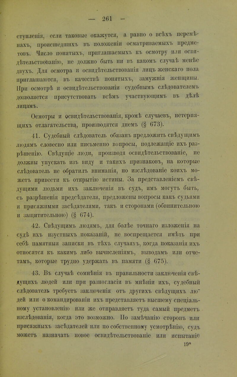 ступлепія, если таковые окажутся, а равно о всѣхъ перемѣ- нахъ, происшедшихъ въ пололіеніи осматриваемыхъ предмс- товъ. Число поиятыхъ, приглашаемыхъ къ осмотру или осви- дѣтельствоваыію, не должно быть ни въ какомъ случаѣ мепѣе двухъ. Для осмотра и освидѣтельствоваиія лицъ жеискаго пола приглашаются, въ качествѣ попятыхъ, замужнія ліенщины. При осмотрѣ и освидѣтельствованіи судебнымъ слѣдователемъ дозволяется присутствовать всѣмъ участвующимъ въ дѣлѣ лицамъ. Осмотры и освидѣтельствованія, кромѣ случаевъ, нетерпя- щихъ отлагательств^^, производятся днемъ (§ 673). 41. Судебный слѣдователь обязанъ предложить свѣдущимъ людямъ словесно или письменно вопросы, подлежащіе ихъ раз- рѣшенію. Свѣдущіе люди, производя освидѣтельствованіе, не должны упускать изъ виду и такихъ признаковъ, на которые слѣдователь не обратилъ вниманія, но изслѣдованіе коихъ мо- жетъ привести къ открытію истины. За представленіемъ свѣ- дущими людьми ихъ заключенія въ судъ, имъ могутъ быть^ съ разрѣшенія предсѣдателя, предложены вопросы какъ судьями и присяжными засѣдателями; такъ и сторонами (обвинительною и защитительною) (§ 674). 42. Свѣдущимъ людямъ, для болѣе точнаго изложенія на судѣ ихъ изустныхъ показаній, не воспрещается имѣть при себѣ памятныя записки въ тѣхъ случаяхъ, когда показанія ихъ относятся къ какимъ либо вычисленіямъ, выводамъ или отче- тамъ, которые трудно удержать въ памяти (§ 675). 43. Въ случаѣ сомнѣнія въ правильности заключенія свѣ- дущихъ людей или при разногласіи въ мнѣніи ихъ, судебный слѣдователь требуетъ заключенія отъ другихъ свѣдущихъ лю~ дей или о командирован!и ихъ представляетъ высшему спеціаль- ному установленію или же отправляетъ туда самый предметъ изслѣдованія, когда это возможно. По замѣчанію сторонъ или присяжныхъ засѣдателей или по собственному усмотрѣнію, судъ можетъ назначать новое освидѣтельствованіе или испытаніе 19*