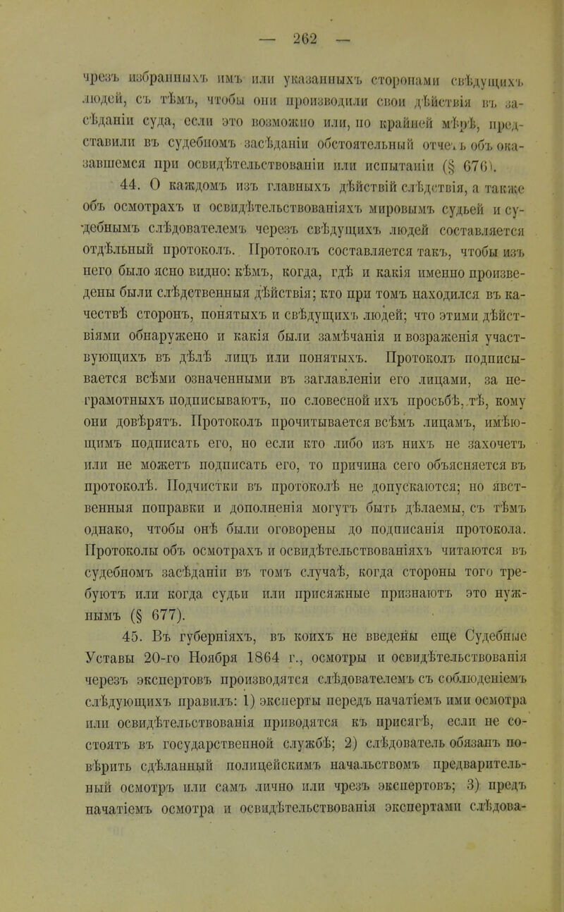 чрезъ избранных'!, имъ или указанныхъ сторонами сьѣдущихъ людей, съ тѣмъ, чтобы они производили свои дѣйствія въ за- сѣданіи суда, если это возможно или, по крайней мѣрѣ, пред- ставили въ судебиомъ засѣдапіи обстоятельный отчеѵъ объ ока- завшемся при освидѣтельствованіи или испытапіи (§ 676\ 44. О каждомъ изъ главныхъ дѣйствій слѣдствія, а также объ осмотрахъ и освидѣтельствованіяхъ мировымъ судьей и су- •дебнымъ слѣдователемъ черезъ свѣдуіцихъ людей составляется отдѣльный протоколъ. Протоколъ составляется такъ, чтобы изъ него было ясно видно: кѣмъ, когда, гдѣ и какія именно произве- дены были слѣдственныя дѣйствія; кто при томъ находился въ ка- чествѣ сторонъ, понятыхъ и свѣдущихъ людей; что этими дѣйст- віями обнаружено и какія были замѣчанія и возраженія участ- вующихъ въ дѣлѣ лицъ или понятыхъ. Протоколъ подписы- вается всѣми означенными въ заглавленіи его лицами, за не- грамотныхъ подписываютъ, по словесной ихъ просьбѣ,.тѣ, кому они довѣрятъ. Протоколъ прочитывается всѣмъ лицамъ, имѣю- щимъ подписать его, но если кто либо изъ нихъ не захочетъ или не можетъ подписать его, то причина сего объясняется въ протоколѣ. Подчистки въ протоко.ііѣ не допускаются; но явст- венныя поправки и дополненія могутъ быть дѣлаемы, съ тѣмъ однако, чтобы онѣ были оговорены до подписанія протокола. Протоколы объ осмотрахъ и освидѣтельствованіяхъ читаются въ судебномъ засѣданіи въ томъ случаѣ^ когда стороны того тре- буютъ или когда судьи или присяжные признаютъ это нуж- нымъ (§ 677). 45. Въ губерніяхъ, въ коихъ не введены еще Судебные Уставы 20-го Ноября 1864 г., осмотры и освидѣтельствованія черезъ экспертовъ производятся слѣдователемъ съ соб.іюденіемъ слѣдующихъ правилъ: I) эксперты передъ начатіемъ ими осмотра или освидѣтельствованія приводятся къ присягѣ, если не со- стоятъ въ государственной службѣ; 2) слѣдователь обязанъ по- вѣрить сдѣланный полицейскимъ начальствомъ предваритель- ный осмотръ или самъ лично или чрезъ экспертовъ; 3) предъ начатіемъ осмотра и освидѣтельствованія экспертами слѣдова-