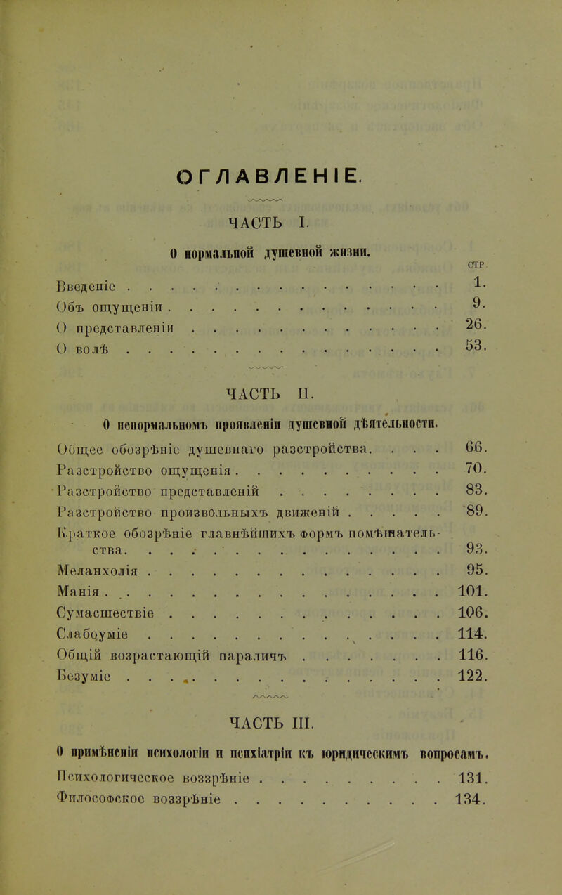 I ОГЛАВЛЕНІЕ. ЧАСТЬ I. О портальной душевной жизни. СТР. Введеніе ^^ Объ ощущенІРі 9- О представлен!» 26. С) волѣ . . • • • ^^^* ЧАСТЬ П. О непормальномъ проявлен»! душевной дѣятельности. Общее обозрѣніе душевнаѵо разстройства. . . . 66. Разстройство ощущенія 70. •Разстройство представленій ........ 83. Разстройство произвОльныхъ движеній 89. Краткое обозрѣніе главнѣйшихъ Формъ помѣшатель- ства. 93. Меланхолія 95. Манія . 101. Сумасшествіе 106. Слабдуміе 114. Общій возрастающій параличъ 116. Безуміе . . . , 122. ЧАСТЬ Ш. О прпмѣненіи психологіп и псиііатріи къ іоридическимъ вопросамъ. Психологическое воззрѣніе . 131. Философское воззрѣніе 134.