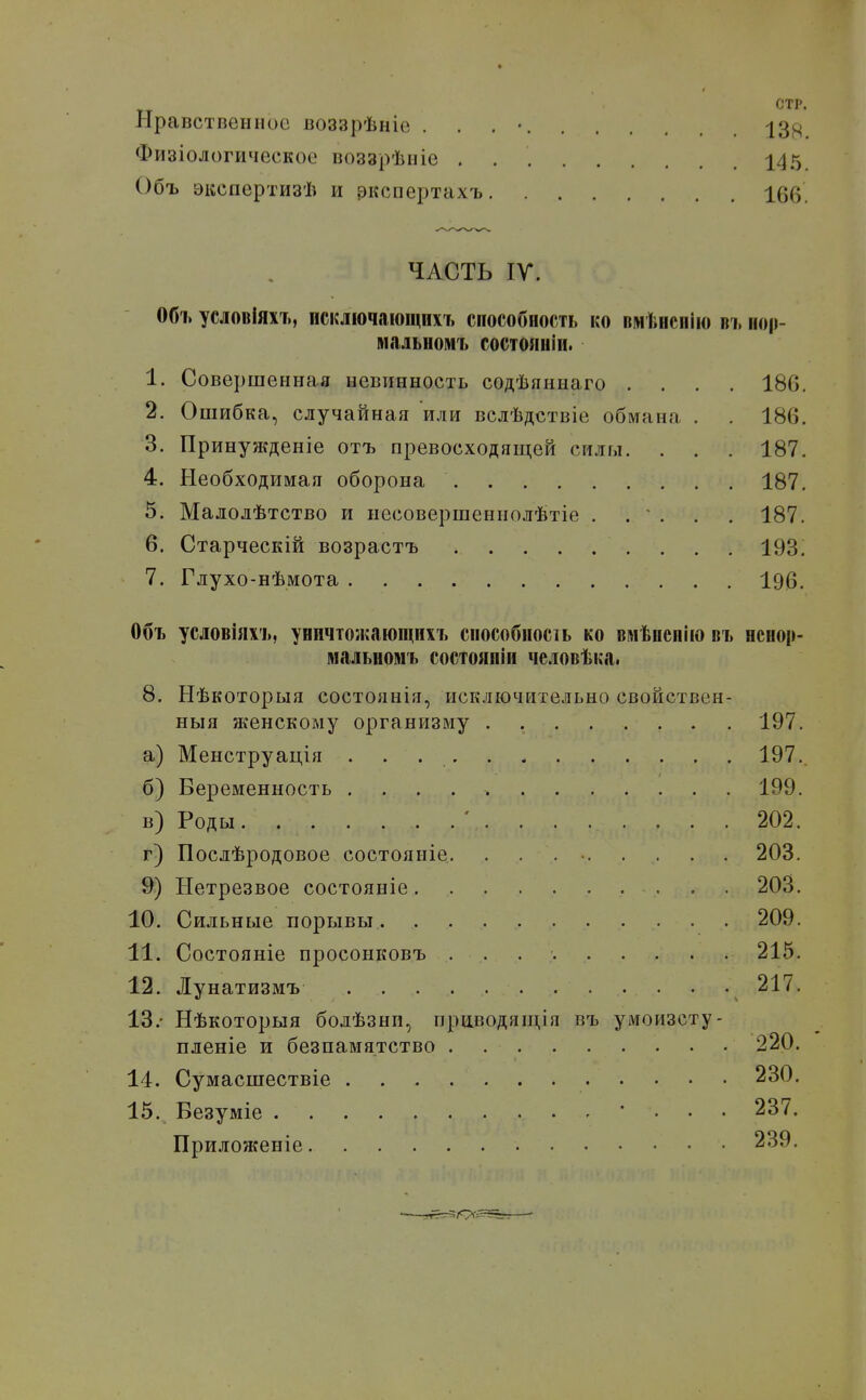 СТР. Нравстпенііос воззрѣніе . . . • -ІЗ^ц Физіологическое воззрѣиіе 145 Объ экспертизѣ и ркспертахъ 166. ЧАСТЬ IV. Объ условіяхъ, искліочаіощихъ способность ко ПМІІИСПІЮ въ нор- МіІЛЬНОМЪ состояніи. 1. Совершенная невинность содѣяннаго .... 186. 2. Ошибка, случайная или вслѣдствіе обмана . . 186. 3. Принужденіе отъ превосходящей силы. . . . 187. 4. Необходимая оборона 187. 5. Малолѣтство и несовершеннолѣтіе . .  . . . 187. 6. Старческій возрастъ 193. 7. Глухо-нѣмота 196. Объ условіяхъ, уничтожающихъ способносіь ко вліѣиепію въ ненор- мальномъ состояпіи человѣка. 8. Ыѣкоторыя состоянія, исключительно свойствен- ныя женскому организму 197. а) Менструація 197.. б) Беременность 199. в) Роды. 202. г) Послѣродовое состояніе. . . . • 203. 9) Нетрезвое состояніе 203. 10. Сильные порывы 209. 11. Состояніе просонковъ 215. 12. Лунатизмъ 217. 13. - Нѣкоторыя болѣзнп, прйводящія въ умоизсту- пленіе и безпамятство 220, 14. Сумасшествіе 230. 15. Везуміе • . . . 237. Приложеніе 239.