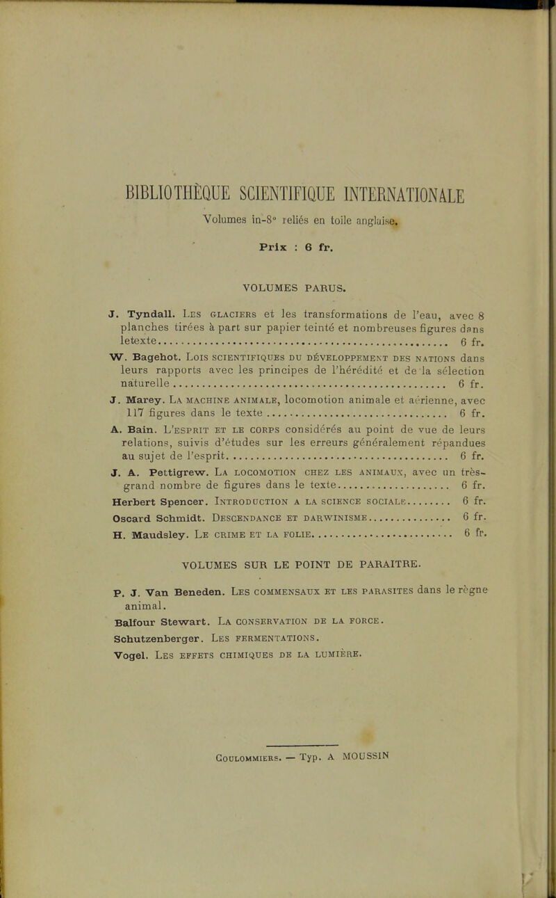 BIBLIOTHÈQUE SCIENTIFIQUE INTERNATION/VLE Volumes in-S reliés en toile anglaise. Prix : 6 fr. VOLUMES PARUS. J, Tyndall. Les glaciers et les transformations de l'eau, avec 8 planches tirées à part sur papier teinté et nombreuses figures dans letexte , 6 fr. W. Bagehot. Lois scientifiques du développement des nations dans leurs rapports avec les principes de l'hérédité et de la sélection naturelle 6 fr. J. Marey. La machine animale, locomotion animale et aérienne, avec 117 figures dans le texte 6 fr. A. Bain. L'esprit et le corps considérés au point de vue de leurs relations, suivis d'études sur les erreurs généralement répandues au sujet de l'esprit 6 fr. J. A. Pettigrew. La locomotion chez les animaux, avec un très- grand nombre de figures dans le texte 6 fr. Herbert Spencer. Introduction a la science sociali; 6 fr. Oscard Schmidt. Descendance et darwinisme 6 fr. H. Maudsley. Le crime et la folie 6 fr. VOLUMES SUR LE POINT DE PARAITRE. P. J. Van Beneden. Les commensaux et les parasites dans le règne animal. Balfour Stewart. La conservation de la force. Schutzenberger. Les fermentations. Vogel. Les effets chimiques de la lumière. GoULOMMiERS. — Typ. A MOUSSIN