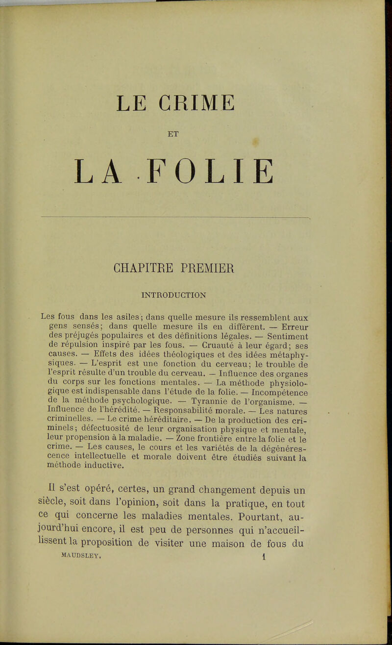 ET LA FOLIE CHAPITRE PREMIER INTRODUCTION Les fous dans les asiles ; dans quelle mesure ils ressemblent aux gens sensés; dans quelle mesure ils en diffèrent. ~ Erreur des préjugés populaires et des définitions légales. — Sentiment de répulsion inspiré par les fous. — Cruauté à leur égard; ses causes. — Effets des idées théologiques et des idées métaphy- siques. — L'esprit est une fonction du cerveau; le trouble de l'esprit résulte d'un trouble du cerveau. — Influence des organes du corps sur les fonctions mentales. — La méthode physiolo- gique est indispensable dans l'étude de la folie. — Incompétence de la méthode psychologique. — Tyrannie de l'organisme. — Influence de l'hérédité. — Responsabilité morale. — Les natures criminelles. — Le crime héréditaire. — De la production des cri- minels ; défectuosité de leur organisation physique et mentale, leur propension à la maladie. — Zone frontière entre la folie et le crime. — Les causes, le cours et les variétés de la dégénéres- cence intellectuelle et morale doivent être étudiés suivant la méthode inductive. Il s'est opéré, certes, un grand changement depuis un siècle, soit dans l'opinion, soit dans la pratique, en tout ce qui concerne les maladies mentales. Pourtant, au- jourd'hui encore, il est peu de personnes qui n'accueil- lissent la proposition de visiter une maison de fous du