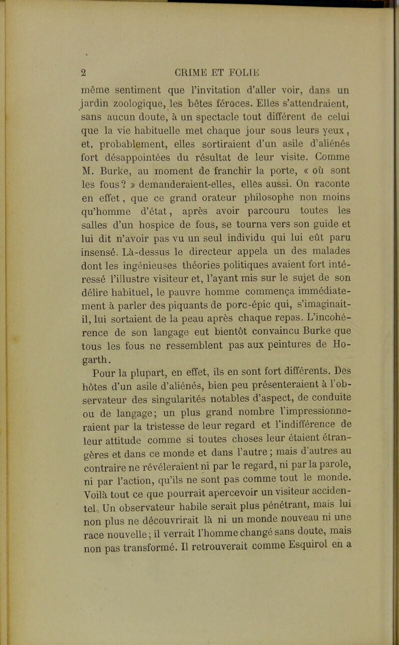 1 2 GRIME ET FOLIE même sentiment que l'invitation d'aller voir, dans un jardin zoologique, les bêtes féroces. Elles s'attendraient, sans aucun doute, à un spectacle tout différent de celui que la vie habituelle met chaque jour sous leurs yeux, et, probablement, elles sortiraient d'un asile d'aliénés fort désappointées du résultat de leur visite. Comme M. Burke, au moment de franchir la porte, « où sont les fous ? » demanderaient-elles, elles aussi. On raconte en effet, que ce grand orateur philosophe non moins qu'homme d'état, après avoir parcouru toutes les salles d'un hospice de fous, se tourna vers son guide et lui dit n'avoir pas vu un seul individu qui lui eût paru insensé. Là-dessus le directeur appela un des malades dont les ingénieuses théories politiques avaient fort inté- ressé l'illustre visiteur et, l'ayant mis sur le sujet de son délire habituel, le pauvre homme commença immédiate- ment à parler des piquants de porc-épic qui, s'imaginait- il, lui sortaient de la peau après chaque repas. L'incohé- rence de son langage eut bientôt convaincu Burke que tous les fous ne ressemblent pas aux peintures de Ho- garth. Pour la plupart, en effet, ils en sont fort différents. Des hôtes d'un asile d'aUénés, bien peu présenteraient à l'ob- servateur des singularités notables d'aspect, de conduite ou de langage; un plus grand nombre l'impressionne- raient par la tristesse de leur regard et l'indifférence de leur attitude comme si toutes choses leur étaient étran- gères et dans ce monde et dans l'autre ; mais d'autres au contraire ne révéleraient ni par le regard, ni par la parole, ni par l'action, qu'ils ne sont pas comme tout le monde. Voilà tout ce que pourrait apercevoir un visiteur acciden- tel. Un observateur habile serait plus pénétrant, mais lui non plus ne découvrirait là ni un monde nouveau ni une race nouvelle ; il verrait l'homme changé sans doute, mais non pas transformé. Il retrouverait comme Esquirol en a