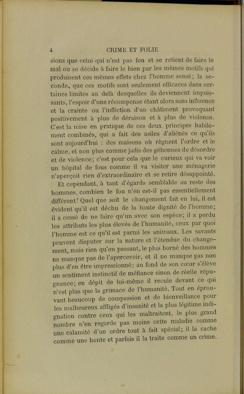 l sions que celui qui n'est pas fou et se retient de faire le mal ou se décide à faire le bien par les mêmes motifs qu produisent ces mêmes effets chez l'homme sensé ; la se- conde, que ces motifs sont seulement efficaces dans cer- taines limites au delà desquelles ils deviennent impuis- sants, l'espoir d'une récompense étant alors sans influence et la crainte ou l'iniliction d'un châtiment provoquant positivement à plus de déraison et à plus de violence. C'est la mise en pratique de ces deux principes habile- ment combinés, qui a fait des asiles d'aliénés ce qu'ils sont aujourd'hui : des maisons où régnent l'ordre et le calme, et non plus comme jadis des géhennes de désordre et de violence; c'est pour cela que le curieux qui va voir un hôpital de fous comme il va visiter une ménagerie n'aperçoit rien d'extraordinaire et se retire désappointé. Et cependant, à tant d'égards semblable au reste des hommes, combien le fou n'en est-il pas essentiellement différent! Quel que soit le changement fait en lui, il est évident qu'il est déchu de la haute dignité de l'homme; il a cessé de ne faire qu'un avec son espèce; il a perdu les attributs les plus élevés de l'humanité, ceux par quoi l'homme est ce qu'il est parmi les animaux. Les savants peuvent disputer sur la nature et l'étendue du change- ment, mais rien qu'en passant, le plus borné des hommes ne manque pas de l'apercevoir, et il ne manque pas non plus d'en être impressionné; au fond de son cœur s'élève un sentiment instinctif de méfiance sinon de réelle répu- crnance; en dépit de lui-même il recule devant ce qui n'est plus que la grimace de l'humanité. Tout en éprou- vant beaucoup de compassion et de bienveillance pour les malheureux affligés d'insanité et la plus légitime indi- gnation contre ceux qui les maltraitent, le plus grand nombre n^en regarde pas moins cette maladie comme une calamité d'un ordre tout à fait spécial; il la cache comme une honte et parfois il la traite comme un crime.