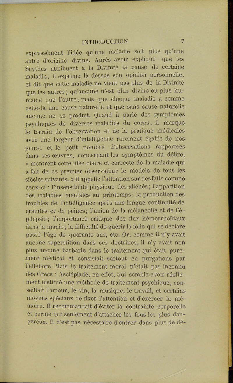 expressément l'idée qu'une maladie soit plus qu'une autre d'origine divine. Après avoir expliqué que les Scythes attribuent à la Divinité la cause de certaine maladie, il exprime là-dessus son opinion personnelle, et dit que cette maladie ne vient pas plus de la Divinité que les autres ; qu'aucune n'est plus divine ou plus hu- maine que l'autre; mais que chaque maladie a comme celle-là une cause naturelle et que sans cause naturelle aucune ne se produit. Quand il parle des symptômes psychiques de diverses maladies du corps, il marque le terrain de l'observation et de la pratique médicales avec une largeur d'inteUigence rarement égalée de nos jours; et le petit nombre d'observations rapportées dans ses œuvres, concernant les symptômes du délire, « montrent cette idée claire et correcte de la maladie qui a fait de ce premier observateur le modèle de tous les siècles suivants, » Il appelle l'attention sur des faits comme ceux-ci : l'insensibilité physique des ahénés; l'apparition des maladies mentales au printemps ; la production des troubles de l'intelligence après une longue continuité de craintes et de peines; l'union de la mélancolie et de l'é- pilepsie; l'importance critique des flux hémorrhoïdaux dans la manie ; la difficulté de guérir la fohe qui se déclare passé l'âge de quarante ans, etc. Or, comme il n'y avait aucune superstition dans ces doctrines, il n'y avait non plus aucune barbarie dans le traitement qui était pure- ment médical et consistait surtout en purgations par l'ellébore. Mais le traitement moral n'était pas inconnu des Grecs : Asclépiade, en effet, qui semble avoir réelle- ment institué une méthode de traitement psychique, con- seillait l'amour, le vin, la musique, le travail, et certains moyens spéciaux de fixer l'attention et d'exercer la mé- moire. Il recommandait d'éviter la contrainte corporelle et permettait seulement d'attacher les fous les plus dan- gereux. Il n'est pas nécessaire d'entrer dans plus de dé-