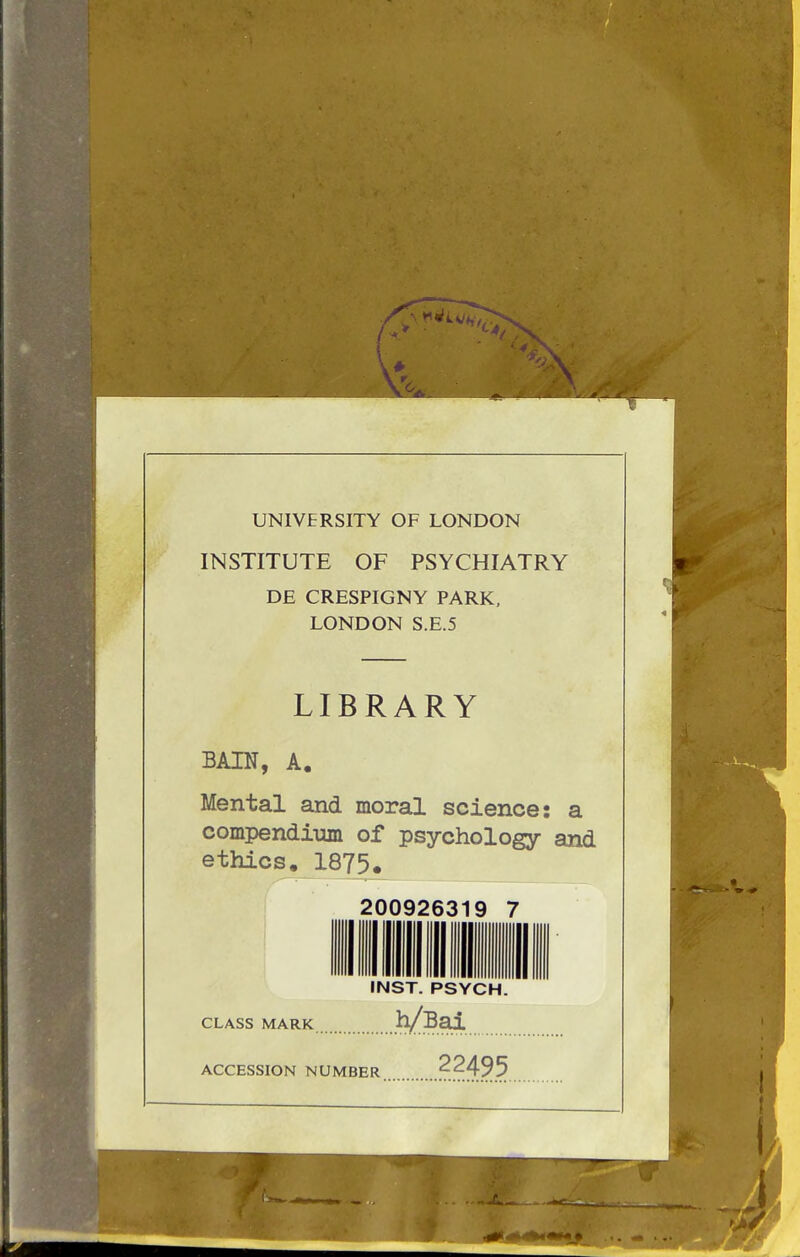 UNIVERSITY OF LONDON INSTITUTE OF PSYCHIATRY DE CRESPIGNY PARK, LONDON S.E.5 LIBRARY BAIN, A. Mental and moral science: a compendium of psychology and ethics. 1875. 200926319 7 INST. PSYCH. CLASS MARK .h/Bai. ACCESSION NUMBER 22495