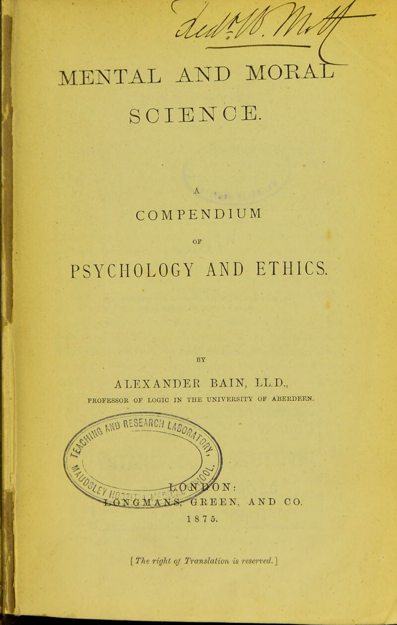 MENTAL AND MOKAE SCIENCE, COMPENDIUM OF PSYCHOLOGY AND ETHICS. BY ALEXANDER BAIN, LL.D., PROFESSOR OF LOGIC IN THE UNIVERSITY OF ABERDEEN. EEN, AND CO. 1 8 7 5. [ The right oj Translation is resented. ]