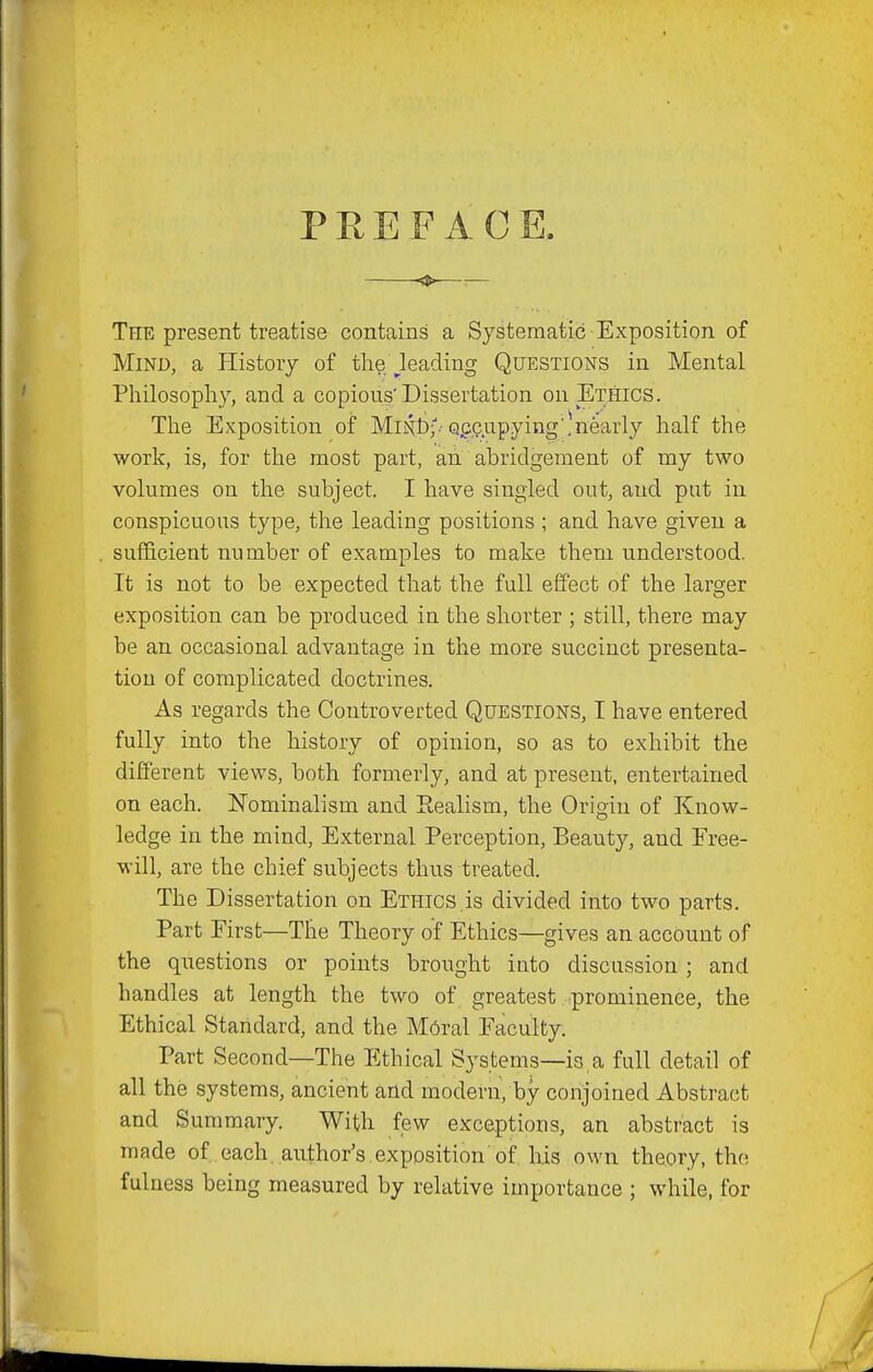 PREFACE. The present treatise contains a Systematic Exposition of Mind, a History of th?i.\_leading Questions in Mental Philosophy, and a copious'Dissertation on Ethics. The Exposition of MiNl);.-Qpp.upying'!nearly half the work, is, for the most part, an abridgement of my two volumes on the subject. I have singled out, and put in conspicuous type, the leading positions ; and have given a sufficient number of examples to make them understood. It is not to be expected that the full effect of the larger exposition can be produced in the shorter ; still, there may be an occasional advantage in the more succinct presenta- tion of complicated doctrines. As regards the Controverted Questions, I have entered fully into the history of opinion, so as to exhibit the different views, both formerly, and at present, entertained on each. ISTominalism and Realism, the Origin of Know- ledge in the mind. External Perception, Beauty, and Free- will, are the chief subjects thus treated. The Dissertation on Ethics ,is divided into two parts. Part First—The Theory of Ethics—gives an account of the questions or points brought into discussion ; and handles at length the two of greatest prominence, the Ethical Standard, and the M6ral Faculty. Part Second—The Ethical Systems—is, a full detail of all the systems, ancient and modern, by conjoined Abstract and Summary. With few exceptions, an abstract is made of each, author's.exposition of, Ms own theory, the fulness being measured by relative importance ; while, for