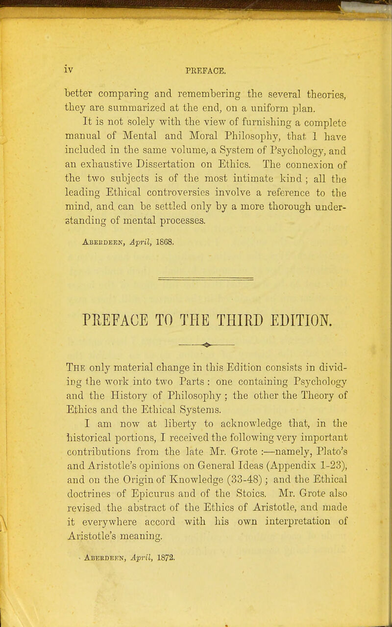 better comparing and remembering the several theories, they are summarized at the end, on a uniform plan. It is not solely with the view of furnishing a complete manual of Mental and Moral Philosophy, that 1 have included in the same volume, a System of Psychology, and an exhaustive Dissertation on Ethics. The connexion of the two subjects is of the most intimate kind ; all the leading Ethical controversies involve a reference to the mind, and can be settled only by a more thorough under- standing of mental processes. Abeudeen, April, 1868. PREFACE TO THE THIRD EDITION. The only material change in this Edition consists in divid- ing the work into two Parts : one containing Psychology and the History of Philosophy ; the other the Theory of Ethics and the Ethical Systems. I am now at liberty to acknowledge that, in the historical portions, I received the following A^ery important contributions from the late Mr. Grote :—namely, Plato's and Aristotle's opinions on General Ideas (Appendix 1-23), and on the Origin of Knowledge (33-48); and the Ethical doctrines of Epicurus and of the Stoics. Mr. Grote also revised the abstract of the Ethics of Aristotle, and made it everywhere accord with his own interpretation of Aristotle's meaning. Abekdekn, April, 1872.