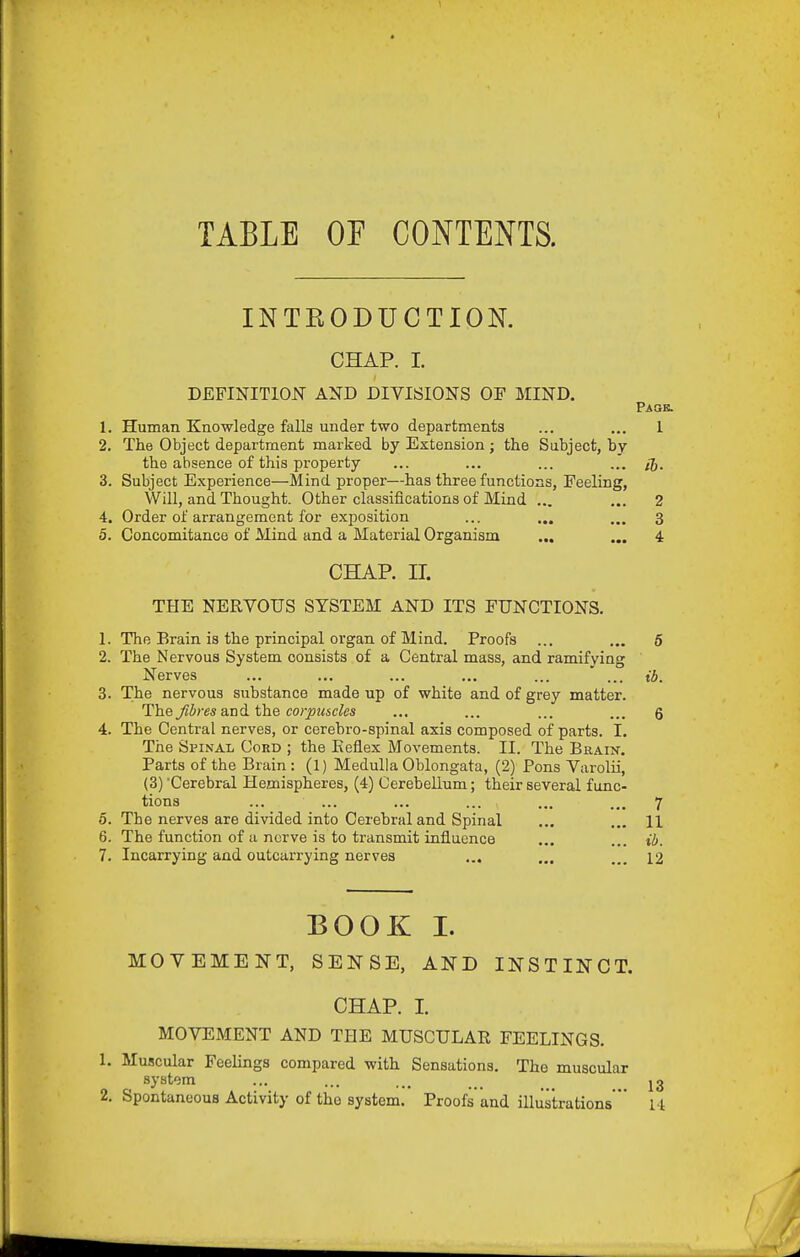 TABLE OF CONTENTS. INTRODUCTION. CHAP. I. DEFINITIOIT AND DIVISIONS OF MIND. Paqb. 1. Human Knowledge falls under two departments ... ... 1 2. The Object department marked by Extension; the Subject, by the absence of this property ... ... ... ... /j. 3. Subject Experience—Mind proper—has three functions, Feeling, Will, and Thought. Other classifications of Mind ... ... 2 4. Order of arrangement for exposition ... ... ... 3 5. Concomitance of Mind and a Material Organism ... ... 4 CHAP. II. THE NERVOUS SYSTEM AND ITS FUNCTIONS. 1. The Brain is the principal organ of Mind. Proofs ... ... 6 2. The Nervous System consists of a Central mass, and ramifying Nerves ... ... ... ... ... ' ... ib. 3. The nervous substance made up of white and of grey matter. The Jibres a.nd. the corpuscles ... ... ... ... g 4. The Central nerves, or cerebro-spinal axis composed of parts. I. The Spinal Cord ; the Eeflex Movements. II. The Brain. Parts of the Brain: (1) Medulla Oblongata, (2) Pons Varolii, (3) 'Cerebral Hemispheres, (4) Cerebellum; their several func- tions ... ... ... ... ... ... 7 6. The nerves are divided into Cerehral and Spinal ... ... 11 6. The function of a nerve is to transmit influence ... ... ib. 7. Incarrying and outcarrying nerves ... ... ... 12 BOOK I. MOVEMENT, SENSE, AND INSTINCT. CHAP. I. MOVEMENT AND THE MUSCULAR FEELINGS. 1. Muscular Feelings compared with Sensations. The muscular system ... ... ... _ jg 2. Spontaneous Activity of the system. Proofs' and illustrations' 14