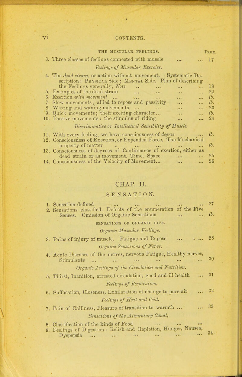 4 VI CONTENTS, THE MUSCULAR FEELINGS. Paoe. 3. Three classes of feelings connected with muscle ... .„ 17 Feelings of Muscular Exercise. 4. The dead strain, or action without movement. Systematic De- scription : Physical Side ; Mental Side. Plan of describing the Feelings generallj', Note .. ... ... ... 18 5. Examples of the dead strain ... ... .. ... 22 6. Exertion with movement ... ... ... ... ... ib. 7. Slow movements; allied to repose and passivity ... ... ib. S. Waxing and waning movements ... ... ... ... 23 9. Quick movements ; their exciting character... ... ... ib. 10. Passive movements : the stimulus of riding ... .,. 24 Discriminative or Intellectual Sensibility of Muscle. 11. With every feeling, we have consciousness oi degree ... ib. 12. Consciousness of Exertion, or Expended Force. The Mechanical property of matter .. ... ... ... ... ib. 18. Consciousness of degrees of Continuance of exertion, either as dead strain or as movement. Time. Space ... ... 25 14. Consciousness of the Velocity of Movement... ... ... 26 CHAP. II. SENSATION. 1. Sensation defined ... ... ... ... .. 27 2. Sensations classified. Defects of the enumeration of the Five Senses. Omission of Organic Sensations ... ... ib. SENSATIONS OF OHGANIC LIFE. Organic Muscular Feelings. 3. Pains of injury of muscle. Fatigue and Repose 28 Organic Sensations of Nerve, 4. Acute Diseases of the nerves, nervous Fatigue, Healthy nerves, Stimulants ... ... ... ... .•• ••• ^0 Organic Feelings of the Circulation and Nutrition. 6. Thirst, Inanition, arrested circulation, good and ill health ... 31 Feelings of Fcspiration, 6. Suffocation, Closeness, Exhilaration of change to pure air ... 32 Feelings of Seat and Cold, 7. Pain of Chillncss, Pleasure of transition to warmth ... ... 33 Sensations of the Alimentary Canal, 8. Classification of the kinds of Food 9. Feelings of Digestion: Kelish and Repletion, Hunger, Nausea, Dyspepsia