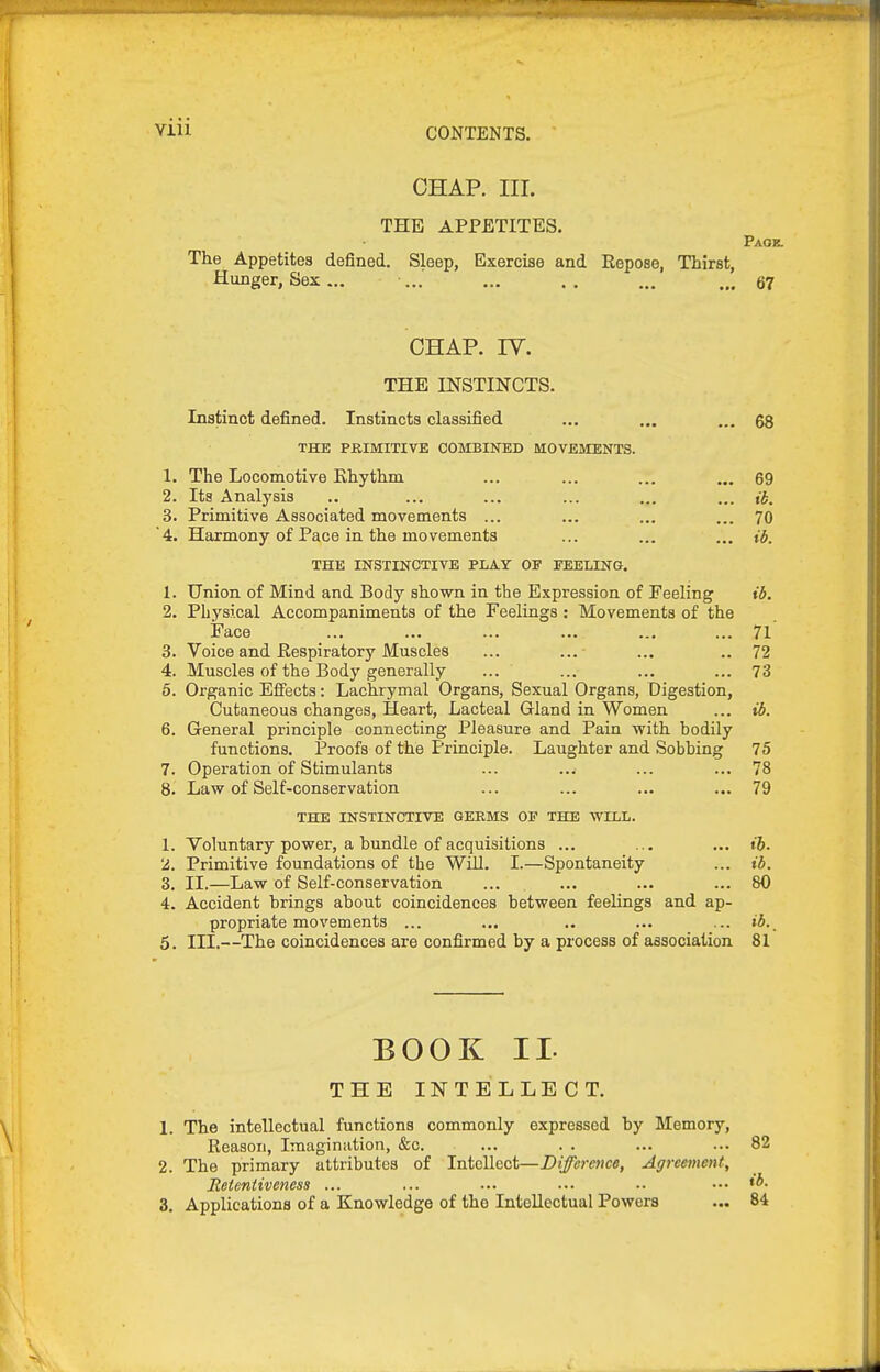 CHAP. III. THE APPETITES. Paok. The Appetites defined. Sleep, Exercise and Repose, Thirst, Hunger, Sex ... ... ... .. ... ... 67 CHAP. rv. THE INSTINCTS. Instinct defined. Instincts classified ... ... ... 68 THE PRIMITIVE COMBINED MOVEMENTS. 1. The Locomotive Ehythm ... ... ... ... 69 2. Its Analysis ... ... ... ... ... ib. 3. Primitive Associated movements ... ... ... ... 70 '4. Harmony of Pace in the movements ... ... ... ib, THE INSTINCTIVE PLAY OF EEELING. 1. Union of Mind and Body shown in the Expression of Feeling ib. 2. Physical Accompaniments of the Feelings : Movements of the Face ... ... ... ... ... ... 71 3. Voice and Respiratory Muscles ... ... ... .. 72 4. Muscles of the Body generally ... ... ... ... 73 5. Organic Effects: Lachrymal Organs, Sexual Organs, Digestion, Cutaneous changes, Heart, Lacteal Gland in Women ... ib. 6. General principle connecting Pleasure and Pain with hodily functions. Proofs of the Principle. Laughter and Sobhing 75 7. Operation of Stimulants ... ..w ... ... 78 8. Law of Self-conservation ... ... ... ... 79 THE INSTINCTITE GERMS OF THE WILL. 1. Voluntary power, a hundle of acquisitions ... ... ... ih. 2. Primitive foundations of the Will. I.—Spontaneity ... ib. 3. II.—Law of Self-conservation ... ... ... ... 80 4. Accident hrings about coincidences between feelings and ap- propriate movements ... ... .. ... ... ib._ 5. III.—The coincidences are confirmed by a process of association 81 BOOK II. THE INTELLECT. 1. The intellectual functions commonly expressed by Memory, Reason, Imagination, &c. 2. The primary attributes of Intellect—Difference, Agreenmit, Reteniiveness ... 3. Applications of a Knowledge of tho Intellectual Powers