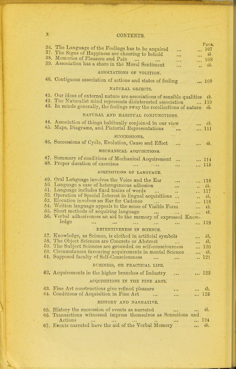 J'AO 36. The Language of the Feelings has to be acquired ... ... 107 37. The Signs of Happiness are cheering to behold ib 38. Memories of Pleasure and Puin ... ... ... * 108 39. Association has a share in the Moral Sentiment .. ib ASSOCIATIONS OF VOLITION. 40. Contiguous association of actions and states of feeling ... 109 NATURAL OBJECTS. 41. Our ideas of external nature are associations of sensible qualities ib. 42. The Naturalist mind represents disinterested association ... 110 43. In minds generally, the feelings sway the recollections of natuxe ib. NATURAL AND HABITUAL CONJUNCTIONS. 44. Association of things habitually conjoined in our view ... ib. 45. Maps, Diagrams, and Pictorial Representations ... ... Ill SUCCESSIONS, 46. Successions of Cycle, Evolution, Cause and Effect ... ... ib. MECHANICAL ACQUISITIONS. 47. Summary of conditions of Mechanical Acquirement ... ...114 48. Proper duration of exercises ... ... ... 115 ACatTISmONS OF LA.NGTTAGB. 49. Oral Language involves the Voice and the Ear 50. Language a case of heterogeneous adhesion 61. Language includes fixed trains of words 52. Operation of Special Interest in lingual acquisitions ... 53. Elocution involves an Ear for Cadence .54. Written language appeals to the sense of Visible Form 55. Short methods of acquiring language 56. Verbal adhesiveness an aid to the memory of expressed ledge RETENTIVENESS IN SCIENCE. 57. Knowledge, as Science, is clothed in artificial symbols •58. The Object Sciences are Concrete or Abstract 59. The Subject Sciences are grounded on self-consciousness 60. Circumstances favouring acquirements in mental Science 61. Supposed faculty of Self-Consciousness BUSINESS, OR PRACTICAL LIFE. 62. Acquirements in the higher branches of Industry ... ... 122 ACQUISITIONS IN THE FINE ARTS. 63. Fine Art constructions give refined pleasure ... ... i7>. 64. Conditions of Acquisition in Fine Ai-t ... ... ... 123 HISTORY AND NARRATIVE. 65. History the sucGOSsion of events as narrated ... ... ib. 66. Transactions witnessed impress themselves as Sensations and Actions ... ... ... .. ... ... 124 67. Events narrated have the aid of the Verbal Memory ... ib. ... 116 .. ib. ... 117 .. ib. ... 118 ... ib. ... ib. Know- ... 119 ... ib. ... ib. ... 120 ... ib. .. 12!